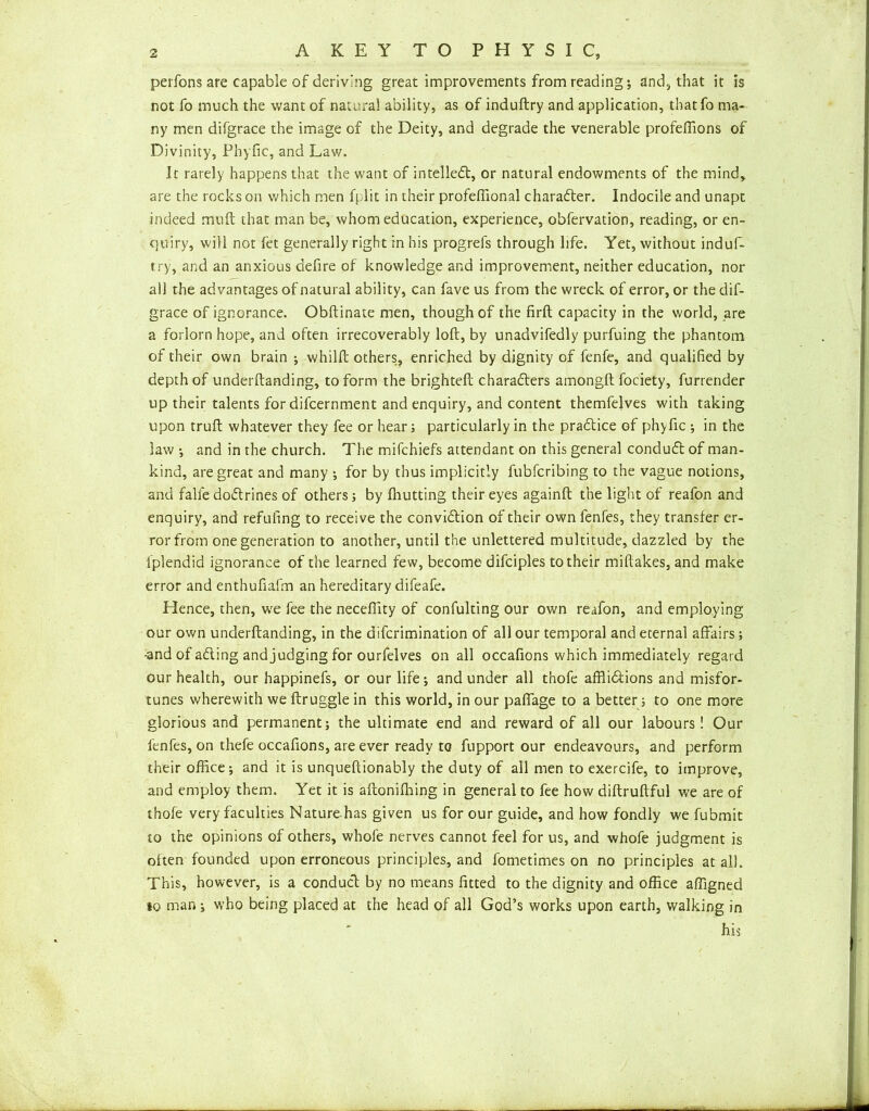 perfons are capable of deriving great improvements from reading; and, that it is not fo much the want of natural ability, as of induftry and application, that fo ma- ny men difgrace the image of the Deity, and degrade the venerable profeffions of Divinity, Phyfic, and Lav/. Ir rarely happens that the want of intellect, or natural endowments of the mind, are the rocks on which men fplit in their profeffional character. Indocile and unapt indeed mull that man be, whom education, experience, obfervation, reading, or en- quiry, will not fet generally right in his progrels through life. Yet, without indufi- try, and an anxious defire of knowledge and improvement, neither education, nor all the advantages of natural ability, can fave us from the wreck of error, or the dif- grace of ignorance. Obftinate men, though of the firft capacity in the world, are a forlorn hope, and often irrecoverably loft, by unadvifedly purfuing the phantom of their own brain ; whilft others, enriched by dignity of fenfe, and qualified by depth of underftanding, to form the brighteft characters amongft fociety, furrender up their talents for difcernment and enquiry, and content themfelves with taking upon truft whatever they fee or hear; particularly in the praCtice of phyfic •, in the law •, and in the church. The mifchiefs attendant on this general conduCt of man- kind, are great and many ; for by thus implicitly fubfcribing to the vague notions, and falle doCtrines of others; by fhutting their eyes againft the light of reafon and enquiry, and refuting to receive the conviction of their own fenfes, they transfer er- ror from one generation to another, until the unlettered multitude, dazzled by the fplendid ignorance of the learned few, become difciples to their miftakes, and make error and enthufiafm an hereditary difeafe. Hence, then, we fee the necefiity of confulting our own reafon, and employing our own underftanding, in the difcrimination of all our temporal and eternal affairs; •and of aCling and judging for ourfelves on all occafions which immediately regard our health, our happinefs, or our life; and under all thofe afflictions and misfor- tunes wherewith we ftruggle in this world, in our pafiage to a better; to one more glorious and permanent; the ultimate end and reward of all our labours! Our fenfes, on thefe occafions, are ever ready to fupport our endeavours, and perform their office; and it is unqueftionably the duty of all men to exercife, to improve, and employ them. Yet it is aftonifhing in general to fee how diftruftful we are of thofe very faculties Nature has given us for our guide, and how fondly we fubmit to the opinions of others, whofe nerves cannot feel for us, and whofe judgment is often founded upon erroneous principles, and fometimes on no principles at all. This, however, is a conducl; by no means fitted to the dignity and office affigned to man ; who being placed at the head of all God’s works upon earth, walking in his