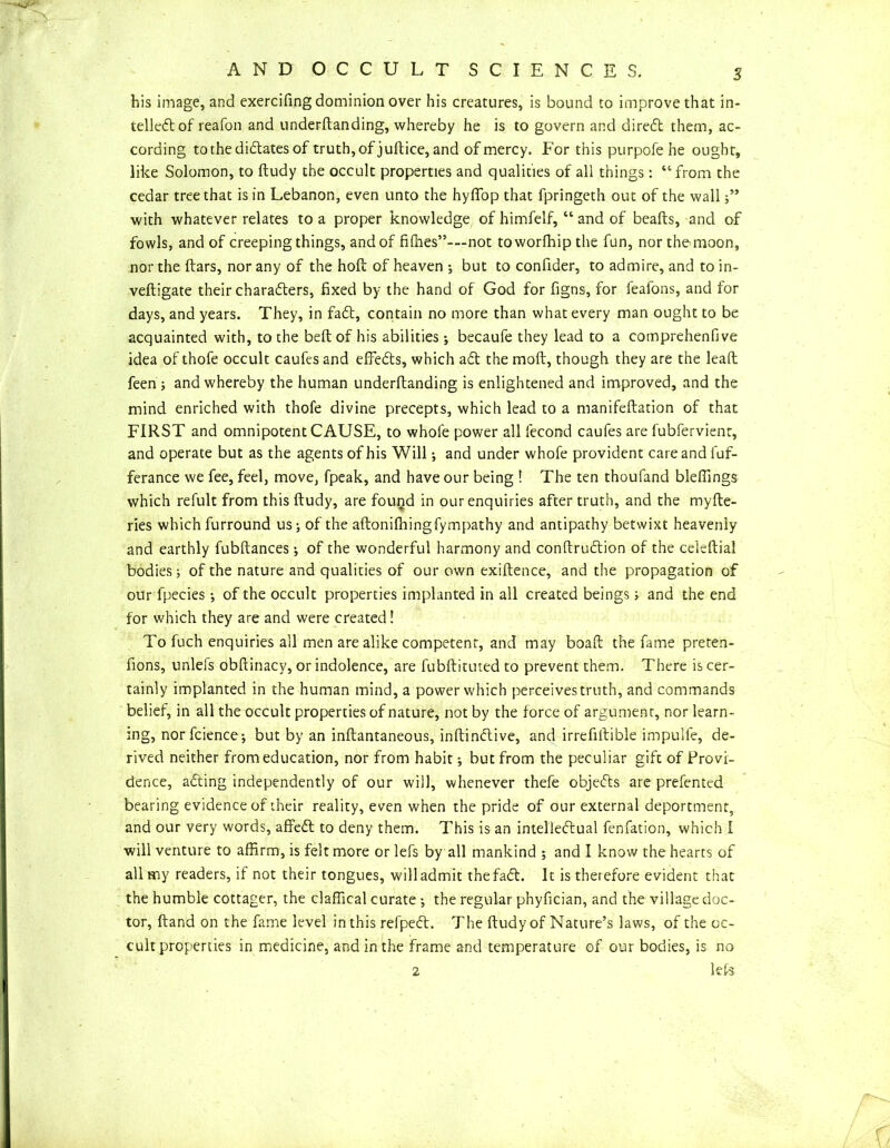 his image, and exercifing dominion over his creatures, is bound to improve that in- tellect of reafon and underftanding, whereby he is to govern and diredt them, ac- cording to the dictates of truth, of juftice, and of mercy. For this purpofe he ought, like Solomon, to ftudy the occult properties and qualities of all things: “from the cedar tree that is in Lebanon, even unto the hyffop that fpringeth out of the wall with whatever relates to a proper knowledge of himfelf, “ and of beafts, and of fowls, and of creeping things, and of filhes”-—not toworffiip the fun, nor the moon, nor the ftars, nor any of the hoft of heaven ; but to confider, to admire, and to in- veftigate their characters, fixed by the hand of God for figns, for feafons, and for days, and years. They, in faCt, contain no more than what every man ought to be acquainted with, to the belt of his abilities; becaufe they lead to a comprehenfive idea of thofe occult caufes and effeCts, which aCt the molt, though they are the lead feen ; and whereby the human underftanding is enlightened and improved, and the mind enriched with thofe divine precepts, which lead to a manifeftation of that FIRST and omnipotent CAUSE, to whole power all lecond caufes are fubfervient, and operate but as the agents of his Will; and under whofe provident care and fuf- ferance we fee, feel, move, fpeak, and have our being ! The ten thoufand blefiings which refult from this ftudy, are found in our enquiries after truth, and the myfte- ries which furround us; of the aftonifhingfympathy and antipathy betwixt heavenly and earthly fubftances ; of the wonderful harmony and conftruCtion of the celeftial bodies; of the nature and qualities of our own exiftence, and the propagation of our fpecies •, of the occult properties implanted in all created beings; and the end for which they are and were created I To fuch enquiries all men are alike competent, and may boafl the fame preten- fions, unlefs obflinacy, or indolence, are fubftituted to prevent them. There is cer- tainly implanted in the human mind, a power which perceives truth, and commands belief, in all the occult properties of nature, not by the force of argument, nor learn- ing, norfcience; but by an inflantaneous, inftindlive, and irrefiftible impulfe, de- rived neither from education, nor from habit •, but from the peculiar gift of Provi- dence, adting independently of our will, whenever thefe objedts are prefented bearing evidence of their reality, even when the pride of our external deportment, and our very words, affedt to deny them. This is an intelledlual fenfation, which I will venture to affirm, is felt more or lefs by all mankind ; and I know the hearts of all my readers, if not their tongues, will admit thefadf. It is therefore evident that the humble cottager, the claffical curate ; the regular phyfician, and the village doc- tor, ftand on the fame level in this refpedl. The ftudy of Nature’s laws, of the oc- cult properties in medicine, and in the frame and temperature of our bodies, is no 2 lets Ci