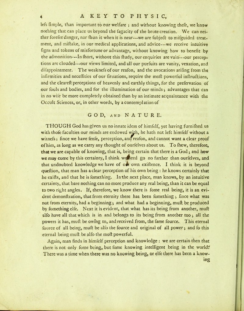 lefs firnple, than important to our welfare ; and without knowing thefe, we know nothing that can place us beyond the fagacity of the brute creation. We can nei- ther forefee danger, nor fhun it when it is near—we are fubjetft to mifguided treat- ment, and miftake, in our medical applications, and advice-—we receive intuitive figns and tokens of misfortune or advantage, without knowing how to benefit by the admonition-—In fhort, without this ftudy, our enquiries are vain—-our percep- tions are clouded-—our views limited, and all our purfuits are vanity, vexation, and difappointment. The weaknefs of our reafon, and the avocations arifing from the infirmities and neceflities of our fituations, require the moll powerful inftrudtions, and the cleareft perceptions of heavenly and earthly things, for the prefervation of our fouls and bodies, and for the illumination of our minds ; advantages that can in no wife be more completely obtained than by an intimate acquaintance with the Occult Sciences, or, in other words, by a contemplation of GOD, AND NATURE. THOUGH God has given us no innate ideas of himfelf, yet having furniftied us with thofe faculties our minds are endowed wkh, he hath not left himfelf without a witnefs; fince we have fenfe, perception, ancf reafon, and cannot want a clear proof of him, as long as we carry any thought of ourfelves about us. To (hew, therefore, that we are capable of knowing, that is, being certain that there is a God; and how we may come by this certainty, I think weJReed go no farther than ourfelves, and that undoubted knowledge we have of o#r own exiftence. I think it is beyond queftion, that man has a clear perception of his own being : he knows certainly that he exifts, and that he is fomething. In the next place, man knows, by an intuitive certainty, that bare nothing can no more produce any real being, than it can be equal to two right angles. If, therefore, we know there is fome real being, it is an evi- dent demonftration, that from eternity there has been fomething ; fince what was not from eternity, had a beginning; and what had a beginning, muft be produced by fomething elfe. Next it is evident, that what has its being from another, muft alfo have all that which is in and belongs to its being from another too ; all the powers it has, muft be owing to, and received from, the fame fource. This eternal fource of all being, muft be alfo the fource and original of all power; and fo this eternal being muft be alfo the moft powerful. Again, man finds in himfelf perception and knowledge : we are certain then that there is not only fome being, but fome knowing intelligent being in the world? There was a time when there was no knowing being, or elfe there has been a know- ing