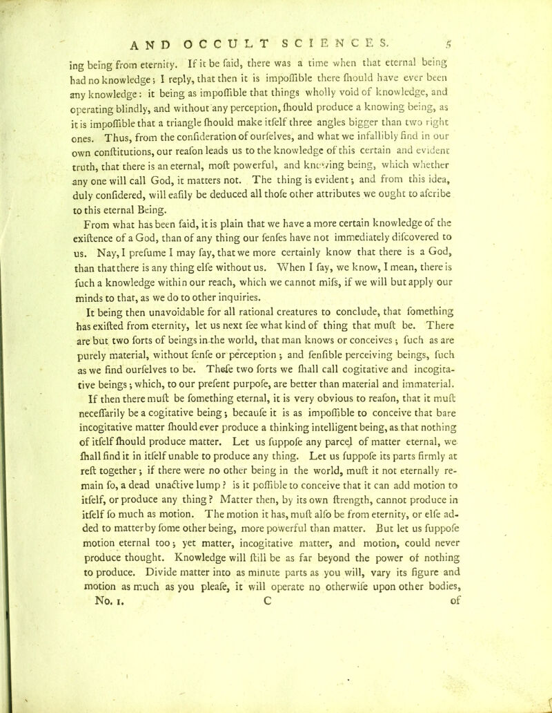 ing being from eternity. If it be laid, there was a time -when that eternal being had no knowledge; I reply, that then it is impoffible there fhould have ever been any knowledge: it being as impoffible that things wholly void of knowledge, and operating blindly, and without any perception, fhould produce a knowing being, as it is impoffible that a triangle fhould make itfelf three angles bigger than two right ones. Thus, from the confiderationof ourfelves, and what we infallibly find in our own conftitutions, our reafon leads us to the knowledge of this certain and evident- truth, that there is an eternal, moft powerful, and knowing being, which whether any one will call God, it matters not. The thing is evident ; and from this idea, duly confidered, will eafily be deduced all thofe other attributes we ought to afcribe to this eternal Being. From what has been faid, it is plain that we have a more certain knowledge of the exiftence of a God, than of any thing our fenfes have not immediately difcovered to us. Nay, I prefume I may fay, that we more certainly know that there is a God, than that there is any thing elfe without us. When I fay, we know, I mean, there is fuch a knowledge within our reach, which we cannot mifs, if we will but apply our minds to that, as we do to other inquiries. It being then unavoidable for all rational creatures to conclude, that fomething has exifted from eternity, let us next fee what kind of thing that muft be. There are but two forts of beings in-the world, that man knows or conceives; fuch as are purely material, without fenfe or perception ; and fenfible perceiving beings, fuch as we find ourfelves to be. Thefe two forts we fhall call cogitative and incogita- tive beings •, which, to our prefent purpofe, are better than material and immaterial. If then there muft be fomething eternal, it is very obvious to reafon, that it muft neceffarily be a cogitative being *, becaufe it is as impoffible to conceive that bare incogitative matter fhould ever produce a thinking intelligent being, as that nothing of itfelf fhould produce matter. Let us fuppoie any parcel of matter eternal, we fhall find it in itfelf unable to produce any thing. Let us fuppofe its parts firmly at reft together-, if there were no other being in the world, muft it not eternally re- main fo, a dead unatftive lump ? is it poffible to conceive that it can add motion to itfelf, or produce any thing? Matter then, by its own ftrength, cannot produce in itfelf fo much as motion. The motion it has, muft alfo be from eternity, or elfe ad- ded to matterby fome other being, more powerful than matter. But let us fuppofe motion eternal too; yet matter, incogitative matter, and motion, could never produce thought. Knowledge will ftili be as far beyond the power of nothing to produce. Divide matter into as minute parts as you will, vary its figure and motion as much as you pleafe, it will operate no otherwife upon other bodies. No. i, C of