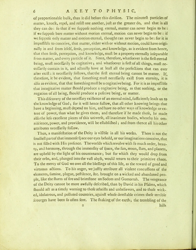 of proportionable bulk, than it did before this divifion. The minuted: particles of matter, knock, repel, and refill one another, juft as the greater do, and that is all they can do : fo that if we fuppofe nothing eternal, matter can never begin to be : if we fuppofe bare matter without motion eternal, motion can never begin to be : if we fuppofe only matter and motion eternal, thought can never begin to be: for it is impofiible to conceive, that matter, either with or without motion, could have origi- nally in and from itfelf, fenfe, perception, and knowledge, as is evident from hence, that then fenfe, perception, and knowledge, mull be a property eternally infeparable from matter, and every particle of it. Since, therefore, whatfoever is the firft eternal being, mull neceflhrily be cogitative ; and whatfoever is firft of all things, mull ne- cefiarily contain in it, and actually have at leaft all the perfections that can ever after exift; it necefiarily follows, that the firft eternal being cannot be matter. If, therefore, it be evident, that fomething muft necefifarily exift from eternity, it is alfo as evident, that that fomethingmuftbeacogitativebeing. For it is as impofiible that incogitative matter fhould produce a cogitative being, as that nothing, or the negation of all being, fhould produce a pofitive being, or matter. This difcovery of the necefifary exiftence of an eternal mind, fufficiently leads us to the knowledge of God ; for it will hence follow, that all other knowing beings that have a beginning, muft depend on him, and have no other ways of knowledge or ex- tent of power, than what he gives them; and therefore if he made thofe, he made alfo the lefs excellent pieces of this univerfe, all inanimate bodies, whereby his om- nifcience, power, and providence, will be eftablilhed ; and from thence all his other attributes necefifarily follow. Thus, a manifeftation of the Deity is vifible in all his works. There is not the fmalleft partof that immenfe fpace our eyes behold, or our imaginations conceive, that is not filled with His prefence. Theworlds which revolve with fo much order, beau- ty, and harmony, through the immenfity of fpace, the fun, moon, liars, and planets, are upheld by the light of his countenance; but for which they would drop from their orbs, and, plunged into the vail abyfs, would return to their primitive chaos. To the mercy of God we owe all the blefilngs of this life, as the reward of good and virtuous aftions. To his anger, we juft] y attribute all violent concufilons of the elements, famine, plague, pellilence, &c. brought on a wicked and abandoned peo- ple, like the ftorm of fire and brimftone on Sodom and Gomorrah. The vengeance of the Deity cannot be more awfully defcribed, than by David in his Pfalms, which fhould aCt as a timely warning to thofe atheifts and unbelievers, and to thofe wick- ed, idolatrous, and polluted countries, againft whofe deteftable crimes thefe terrible icourges have been fo often fent. The lhaking of the earth; the trembling of the 2 hills