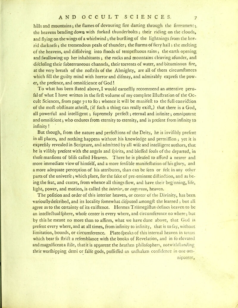 hills and mountains; the flames of devouring fire darting through the firmament*,, the heavens bending down with forked thunderbolts; their riding on the clouds, and flying on the wings of a whirlwind ; the burfting of the lightnings from the hor- rid darknefs; the tremendous peals of thunder; theftorms of fiery hail; the melting of the heavens, and diflfolving into floods of tempeftuous rains; the earth opening and fwallowing up her inhabitants; the rocks and mountains cleaving afunder, and difclofing their fubterraneous channels, their torrents of water, and bituminous fire, at the very breath of the noftrils of the Almighty, are all of them circumftances which fill the guilty mind with horror and difmay, and admirably exprefs the pow- er, the prefence, and omnifcience of God! To what has been ftated above, I would earneftly recommend an attentive peru- falof what I have written in the firfl: volume of my complete Illufbration of the Oc- cult Sciences, from page 71 to 80 ; whence it will be manifeft to the full conviction, of the molt obftinate atheift, (if fuch a thing can really exifi:,) that there is a God, all powerful and intelligent; fupremely perfedt; eternal and infinite ; omnipotent and omnifeient; who endures from eternity to eternity, and is prefent from infinity to infinity! But though, from the nature and perfections of the Deity, he is invifibly prefent in all places, and nothing happens without his knowledge and permifilon ; yet it is exprefsly revealed in Scripture, and admitted by all wife and intelligent authors, that he is vifibly prefent with the angels and fpirits, and blefied fouls of the departed, in thofe manfions of blifs called Heaven. There he is pleafed to afford a nearer and more immediate view of himfelf, and a more fenfible manifeftation of his glory, and a more adequate perception of his attributes, than can be leen or felt in any other parts of the univerfe; which place, for the fake of pre-eminent diftindtion, and as be- ing the feat, and centre, from whence all things flow, and have their beginning, life, light, power, and motion, is called the interior, or empyrean, heaven. The pofition and order of this interior heaven, or center of the Divinity, has been variouflydeferibed, and its locality fomewhat difputed amongft the learned ; but all agree as to the certainty of its exiftence. Hermes Trilmegiftus defines heaven to be an intellectualfphere, whofe center is every where, and circumference no where; but by this he meant no more than to affirm, what we have done above, that God is. prefent every where, and at all times, from infinity to infinity, that is to fay, without limitation, bounds, or circumference. Plato fpeaks of this internal heaven in terms which bear fo ftriCt a refemblance with the books of Revelation, and in to elevated and magnificent a flile, thatitis apparent the heathen philofophers, notwithftanding their worfhipping demi or falfe gods, poffeifed an unfhaken confidence in one om- nipotent.
