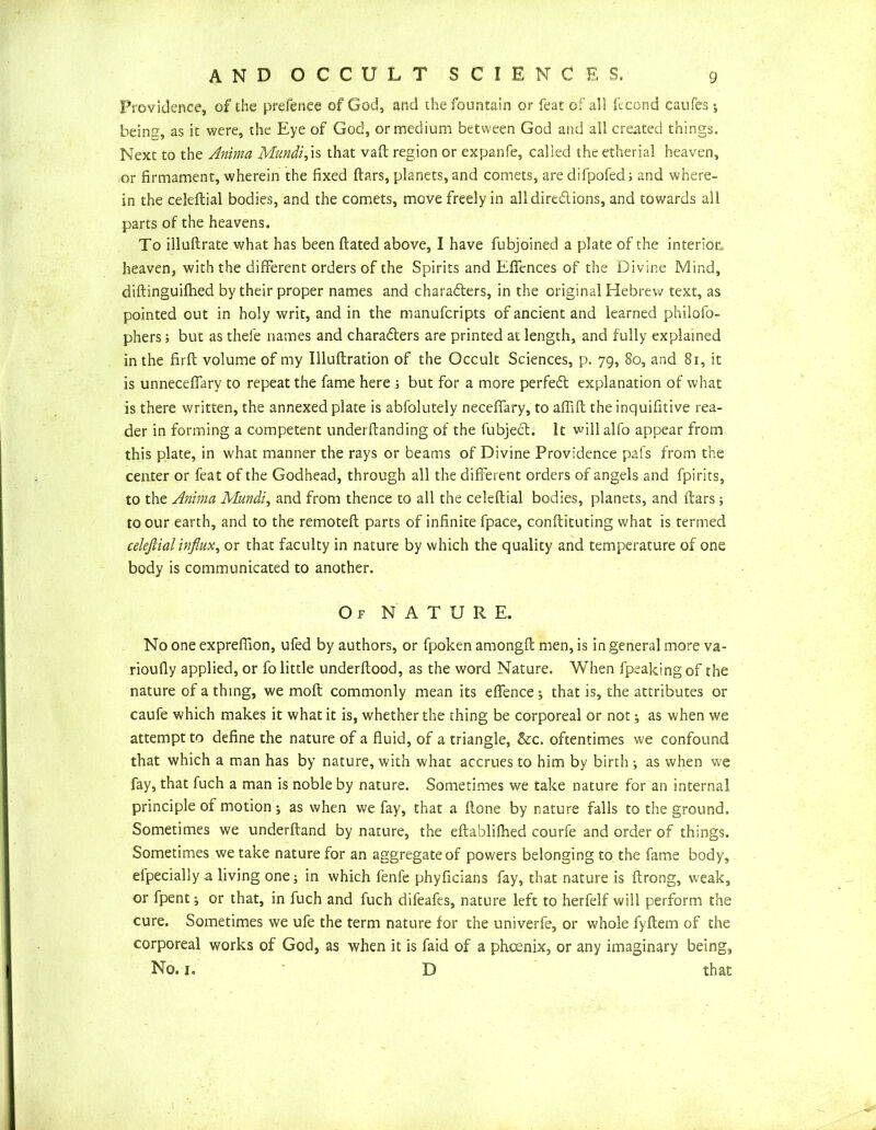 Providence, of the prefenee of God, and the fountain or feat of all fecond caufes; bein'5', as it were, the Eye of God, or medium between God and all created things. Next to the Anima Mundi,\s that vaft region or expanfe, called the etherial heaven, or firmament, wherein the fixed ftars, planets, and comets, are difpofed; and where- in the celeftial bodies, and the comets, move freely in all dire&ions, and towards all parts of the heavens. To illuftrate what has been ftated above, I have fubjoined a plate of the interior heaven, with the different orders of the Spirits and Eflences of the Divine Mind, diftinguifhed by their proper names and charaders, in the original Hebrew text, as pointed out in holy writ, and in the manufcripts of ancient and learned philofo- phers; but as thefe names and charaders are printed at length, and fully explained in the firft volume of my Illuftration of the Occult Sciences, p. 79, 80, and 81, it is unnecefiary to repeat the fame here ; but for a more perfed explanation of what is there written, the annexed plate is abfolutely necefiary, to aflift the inquifitive rea- der in forming a competent underftanding of the fubjed. It will alfo appear from this plate, in what manner the rays or beams of Divine Providence pal's from the center or feat of the Godhead, through all the different orders of angels and fpirits, to the Anima Mundi, and from thence to all the celeftial bodies, planets, and ftars; to our earth, and to the remoteft parts of infinite fpace, conftituting what is termed celeftial influx, or that faculty in nature by which the quality and temperature of one body is communicated to another. Of NATURE. No one expreflion, ufed by authors, or fpoken amongft men, is in general more va- rioufly applied, or fo little underftood, as the word Nature. When fpeakingof the nature of a thing, we moft commonly mean its effence ; that is, the attributes or caufe which makes it what it is, whether the thing be corporeal or not ; as when we attempt to define the nature of a fluid, of a triangle, &c. oftentimes we confound that which a man has by nature, with what accrues to him by birth ; as when we fay, that fuch a man is noble by nature. Sometimes we take nature for an internal principle of motion; as when we fay, that a flone by nature falls to the ground. Sometimes we underftand by nature, the eftablifhed courfe and order of things. Sometimes we take nature for an aggregate of powers belonging to the fame body, efpecially a living one; in which fenfe phyficians fay, that nature is ftrong, weak, or fpent; or that, in fuch and fuch difeafes, nature left to herfelf will perform the cure. Sometimes we ufe the term nature for the univerfe, or whole fyflem of the corporeal works of God, as when it is faid of a phoenix, or any imaginary being, No. 1. D that