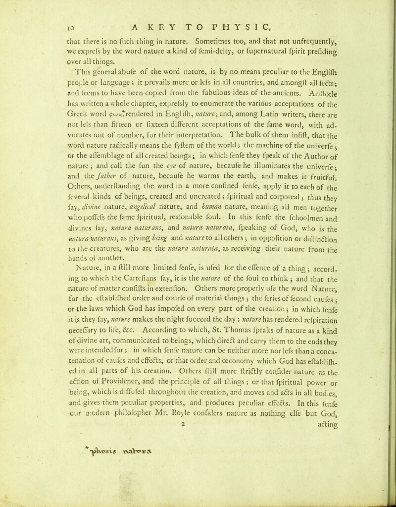 that there is no fuch thing in nature. Sometimes too, and that not unfrequently, we exprefs by the word nature a kind of femi-deity, or fupernatural fpirit prefiding over all things. This general abufe of the word nature, is by no means peculiar to the Englilh people or language ; it prevails more or lefs in all countries, and amongft all feels; and feems to have been copied from the fabulous ideas of the ancients. Ariftotle has written a whole chapter, exprefsly to enumerate the various acceptations of the Greek word <pv<n*rendered in Englilh, nature; and, among Latin writers, there are not lels than fifteen or fixteen different acceptations of the fame word, with ad- vocates out of number, for their interpretation. The bulk of them infifl, that the word nature radically means the fyftem of the world ; the machine of the univerfe ; or the affemblage of all created beings; in which fenfe they fpeak of the Author of nature; and call the fun the eye of nature, becaufe he illuminates the univerfe- and father of nature, becaufe he warms the earth, and makes it fruitful. Others, underftanding the word in a more confined fenfe, apply it to each of the feveral kinds of beings, created and uncreated; fpiritual and corporeal; thus they fay, divine nature, angelical nature, and human nature, meaning all men together who poffefs the fame fpiritual, reafonable foul. In this fenfe the fchoolmen and divines fay, natura naturans, and natura naturata, fpeaking of God, who is the ■natura naturans, as giving being and nature to all others; in oppofition or diftindtion to the creatures, who are the natura naturata, as receiving their nature from the bands of another. Nature, in a dill more limited fenfe, is ufed for the effence of a thing ; accord- ing to which the Cartefians fay, it is the nature of the foul to think ; and that the nature of matter confids in extenfion. Others more properly ufe the word Nature, for the eftablilhed order and courfe of material things; the feries of fecond caufes ; or the laws which God has impofed on every part of the creation ; in which fenfe it is they lay, nature makes the night fucceed the day ; nature has rendered refpiration necefifary to life, &c. According to which, St. Thomas fpeaks of nature as a kind of divine art, communicated to beings, which diredl and carry them to the ends they were intended for; in which fenfe nature can be neither more nor lefs than a conca- tenation of caufes and effedls, or that order and oeconomy which God has eftablilh- ed in all parts of his creation. Others dill more dridlly confider nature as the adtion of Providence, and the principle of all things; or that fpiritual power or being, which is diffufed throughout the creation, and moves and adts in all bodies, and gives them peculiar properties, and produces peculiar effedts. In this fenfe cur modern philofopher Mr. Boyle confiders nature as nothing elfe but God, 2 adling *'pkc.svs YuWra