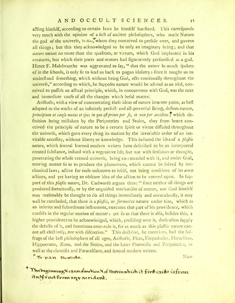acting himfelf, according to certain laws he himfelf has fixed. This correfponds very much with the opinion of a fedt of ancient philofophers, who made Nature the god of the univerfe. To n«>/, whom they conceived to prefide over, and govern all things; but this they acknowledged to be only an imaginary being; and that nature meant no more than the qualifies, or virtues, which God implanted in his creatures, but which their poets and orators had figuratively perfonified as a god. Hence F. Malebranche was aggravated to fay, “ that the nature fo much fpoken of in the fchools, is only fit to lead us back to pagan idolatry ; fince it taught us to underftand fomething, which without being God, adts continually throughout the univerfe,” according to which, he fuppofes nature would be adored as an idol, con- ceived to poflefs an adtual principle, which, in concurrence with God, was the next and immediate caufe of all the changes which befal matter. Ariftotle, with a view of concentrating thefe ideas of nature into one point, as beft adapted to the works of an infinitely perfedt and all-powerful Being, defines nature, frincipium et caufa motus et ejus in quo ejiprimo per _/f, et non per accidens f which de- finition being miftaken by the Peripatetics and Stoics, they from hence con- ceived the principle of nature to be a certain fpirit or virtue diffufed throughout the univerfe, which gave every thing its motion by the invariable order of an ine- vitable neceflity, without liberty or knowledge. This induced the idea of a plaftic nature, which feveral learned modern writers have defcribed to be an incorporeal created fubftance, indued with a vegetative life, but not with fenfation or thought, penetrating the whole created univerfe, being co-txtended with it, and under God, moving matter fo as to produce the phenomena, which cannot be folved by me- chanical laws; active for ends unknown to itfeif, not being confcious of its *wn actions, and yet having an obfcure idea of the adlion to be entered upon. In lup- port of this plaftic nature, Dr. Cudworth argues thus: “ fince neither all things are produced fortuitoufly, or by the unguided mechanifm of matter, nor God himfelf may reafonably bethought to do all things immediately and miraculoufly, it may well be concluded, that there is a plaftic, or formative nature under him, which as an interior and fubordinate inftrument, executes that part of his providence, which confifts in the regular motion of matter; yet fo as that there is alfo, befides this, a higher providence to be acknowledged, which, prefiding over it, doth often fuppiy the defeats of it, and fometimes over-rule it, for as much as this plaftic nature can- not a£t eledtively, nor with difcretion.” This dodtrine, he conceives, had the fur- frageof the beft philosophers of all ages, Ariftotle, Plato, Empedocles, Heraclitus, Hippocrates, Zeno, and the Stoics, and the latter Platonifts and Peripatetics, as well as thechemifts and ParacelfianSjand feveral modern writers, •f* 7 tCo • 7 a n TKc. , i n 0 W caweofhwVianH of WtaVtixWKvcH ftrjl CXtih? WjfrflUt rtsc^s/not-fTcma.ny ttccwfttil:.