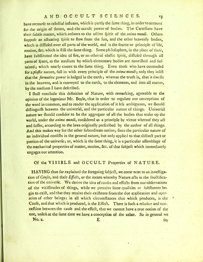 have recourfe to celeftial influxes, which is partly the fame thing, in order to account for the origin of forms, and the occult power of bodies. The Cartefians have their fubtle matter, which anfwers to the active fpirit of the anima mundi. Others fuppofe an actuating fpirit to flow from the fun, and the other heavenly bodies, which is diffufed over all parts of the world, and is the fource or principle of life, motion, &c. which is ftill the fame thing. Some philofophers, in the place of thefe, have fubftituted the idea of fire, or an etherial elaftic fpirit, diffufed through all parts of fpace, as the medium by which elementary bodies are nourifhed and fuf- tained *, which nearly comes to the fame thing. Even thofe who have contended for aplaftic nature, fall in with every principle of the anima mundi; only they infifl that the formative power is lodged in the earth *, whereas the truth is, that it dwells in the heavens, and is conveyed to the earth, to the elements, and into all matter, by the medium I have defcribed. I fhall conclude this definition of Nature, with remarking, agreeable to the opinion of the ingenious Mr. Boyle, that in order to regulate our conceptions of the word in common, and to render the application of it lefs ambiguous, we fhould diftinguifh between the univerfal, and the particular nature of things. Univerfal nature we fhould confider to be the aggregate of all the bodies that make up the world, under the anima mundi, confidered as a principle by virtue whereof they ad: and fuffer, according to the laws originally prefcribed by the author of all things. And this makes way for the other fubordinate notion; fince the particular nature of an individual confifls in the general nature, but only applied to that diftind part or portion of the univerfe j or, which is the fame thing, it is a particular afiemblage of the mechanical properties of matter, motion, &c. of that fubjed which immediately engages our attention. Of the VISIBLE and OCCULT Properties of NATURE. HAVING thus far explained the foregoing fubjed, we come next to an inveftiga- tion of Caufes, and their Effedis, or the means whereby Nature ads in the frudifica- tion of the univerfe. We derive the idea of caufes and effeds from our obfervations of the viciffitudes of things, while we perceive fome qualities or fubftances be- gin to exift, and that they receive their exiftence from the due application and oper- ation of other beings; in all which circumftances that which produces, is the Caufe, and that which is produced, is the EfFed. There is fuch a relation and con- nedion between the caufe and the effed, that we cannot have a true notion of the one, unlefs at the fame time we have a conception of the other. So in general we No. 2. E fay