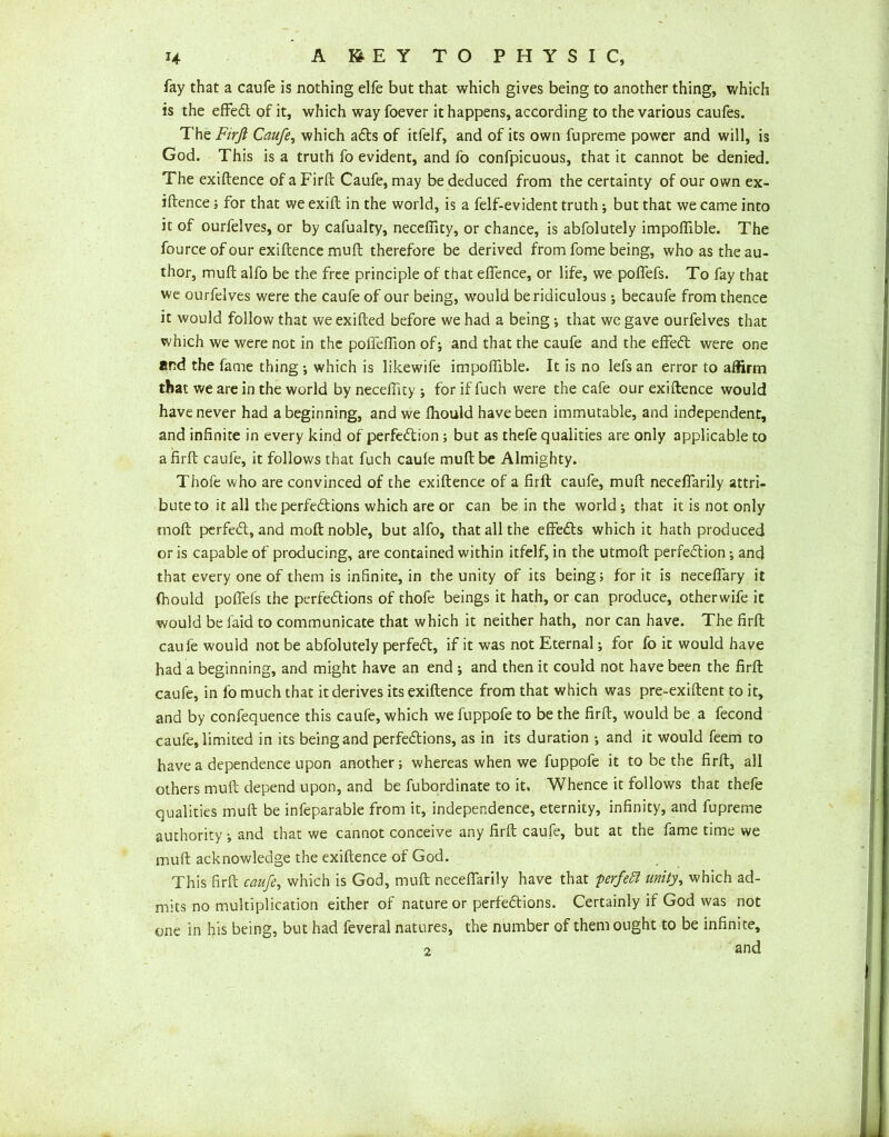 fay that a caufe is nothing elfe but that which gives being to another thing, which is the effed of it, which way foever it happens, according to the various caufes. The Firfi Caufe, which ads of itfelf, and of its own fupreme power and will, is God. This is a truth fo evident, and fo confpicuous, that it cannot be denied. The exiftence of a Firft Caufe, may be deduced from the certainty of our own ex- iftence ; for that we exifb in the world, is a felf-evident truth; but that we came into it of ourfelves, or by cafualty, neceflity, or chance, is abfolutely impoflible. The fource of our exiftence muft therefore be derived from fome being, who as the au- thor, muft alfo be the free principle of that efTence, or life, we poffefs. To fay that we ourfelves were the caufe of our being, would be ridiculous; becaufe from thence it would follow that weexifted before we had a being; that we gave ourfelves that which we were not in the poffeflion of; and that the caufe and the effed were one and the fame thing ; which is likewife impolfible. It is no lefs an error to affirm that we are in the world by neceflity ; for if fuch were the cafe our exiftence would have never had a beginning, and we fhould have been immutable, and independent, and infinite in every kind of perfedion; but as thefe qualities are only applicable to a firft caufe, it follows that fuch caufe muft be Almighty. Thofe who are convinced of the exiftence of a firft caufe, muft neceffarily attri- bute to it all theperfedions which are or can be in the world; that it is not only moft perfed, and moft noble, but alfo, that all the effeds which it hath produced or is capable of producing, are contained within itfelf, in the utmoft perfedion; and that every one of them is infinite, in the unity of its being; for it is neceffary it fhould poflefs the perfedions of thofe beings it hath, or can produce, other wife it would be laid to communicate that which it neither hath, nor can have. The firft caufe would not be abfolutely perfed, if it was not Eternal; for fo it would have had a beginning, and might have an end ; and then it could not have been the firft caufe, in fo much that it derives its exiftence from that which was pre-exiftent to it, and by confequence this caufe, which we fuppofe to be the firft, would be a fecond caufe, limited in its being and perfedions, as in its duration ; and it would feem to have a dependence upon another; whereas when we fuppofe it to be the firft, all others muft depend upon, and be fubordinate to it. Whence it follows that thefe qualities muft be infeparable from it, independence, eternity, infinity, and fupreme authority; and that we cannot conceive any firft caufe, but at the fame time we muft acknowledge the exiftence of God. This firft caufe, which is God, muft neceffarily have that perfect unity, which ad- mits no multiplication either of nature or perfedions. Certainly if God was not one in his being, but had feveral natures, the number of them ought to be infinite, 2 and
