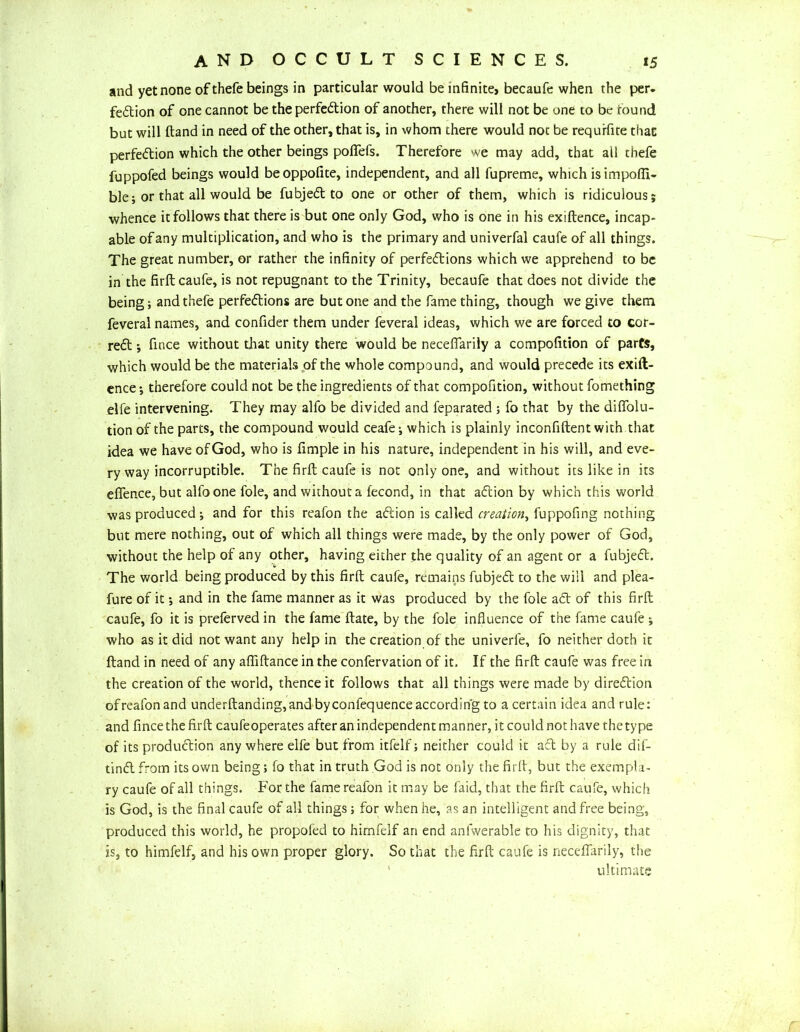 and yet none of thefe beings in particular would be infinite, becaufe when the per. fedion of one cannot be theperfedion of another, there will not be one to be round but will ftand in need of the other, that is, in whom there would noc be requrfite that perfedion which the other beings poffefs. Therefore we may add, that all thefe fuppofed beings would beoppofite, independent, and all fupreme, which isimpofii- ble; or that all would be fubjed to one or other of them, which is ridiculous; whence it follows that there is but one only God, who is one in his exiftence, incap- able of any multiplication, and who is the primary and univerfal caufe of all things. The great number, or rather the infinity of perfedions which we apprehend to be in the firft caufe, is not repugnant to the Trinity, becaufe that does not divide the being; and thefe perfedions are but one and the fame thing, though we give them feveral names, and confider them under feveral ideas, which we are forced to cor- red ; fince without that unity there would be neceffariiy a compofition of parts, which would be the materials of the whole compound, and would precede its exift- ence ; therefore could not be the ingredients of that compofition, without fomething elfe intervening. They may alfo be divided and feparated ; fo that by the diffolu- tion of the parts, the compound would ceafe-, which is plainly inconfiftent with that idea we have of God, who is fimple in his nature, independent in his will, and eve- ry way incorruptible. The firft caufe is not only one, and without its like in its effence, but alfo one foie, and without a fecond, in that adion by which this world was produced ; and for this reafon the adion is called creation, fuppofing nothing but mere nothing, out of which all things were made, by the only power of God, without the help of any other, having either the quality of an agent or a fubjed. The world being produced by this firft caufe, remains fubjed to the will and plea- fure of it; and in the fame manner as it was produced by the foie ad of this firft caufe, fo it is preferved in the fame ftate, by the foie influence of the fame caufe ; who as it did not want any help in the creation of the univerfe, fo neither doth it ftand in need of any aftiftance in the confervation of it. If the firft caufe was free in the creation of the world, thence it follows that all things were made by diredion ofreafonand underftanding,and byconfequence according to a certain idea and rule: and fince the firft caufeoperates after an independent manner, it could not have the type of its produdion any where elfe but from itfelf; neither could it ad by a rule dif- tind from its own being; fo that in truth God is not only the firft, but the exempla- ry caufe of all things. For the fame reafon it may be faid, that the firft caufe, which is God, is the final caufe of all things; for when he, as an intelligent and free being, produced this world, he propofed to hirnfelf an end anfwerable to his dignity, that is, to hirnfelf, and his own proper glory. So that the firft caufe is neceffariiy, the ultimate