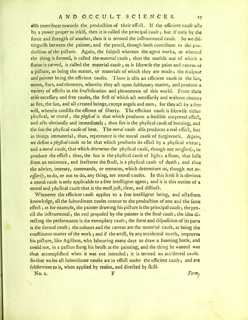 alfo contribute towards the produdion of their effed. If the efficient caufe ads by a power proper to itfelf, then it is called the principal caufe; but if only by the force and ftrength of another, then it is termed the inftrumental caufe. So we dif- tinguiffi between the painter, and the pencil, though both contribute to the pro- dudion of the pidure. Again, the fubjed whereon the agent works, or whereof the thing is formed, is called the material caufe ; thus the marble out of which a flatue is carved, is called the material caufe ; as is likewife the paint and canvas of a pidure, as being the matter, or materials of which they are made; the fculptofr and painter being the efficient caufes. There is alfo an efficient caufe in the fun, moon, flars, and elements, whereby they ad upon fublunary matter, and produce a variety of effeds in the frudification and phenomena of this world. From theie arife neceffary and free caufes, the firft of which ad neceffarily and without choicey* as fire, the fun, and all created beings, except angels and men; for they ad by a free will, wherein confifts the effence of liberty. The efficient caufe is likewife either phyfical, or moral •, tht phyficalxs that which produces a fenfible corporeal effed, and ads obvioufly and immediately *, thus fire is the phyfical caufe of burning, and the fun the phyfical caufe of heat. The moral caufe alfo produces a real effed, but in things immaterial; thus, repentance is the moral caufe of forgivenefs. Again, we define a phyfical caufe to be that which produces its effed by a phyfical virtue; and a moral caufe, that which determines the phyfical caufe, though not nece/farily, to produce the effed; thus, the funis the phyfical caufe of light; a (tone, that falls from an eminence, and fradures thefkull, is a phyfical caufe of death ; and thus' the advice, intreaty, commands, or menaces, which determines us, though not ne- cejjarily, to do, or not to do, any thing, are moral caufes. In this fenfe it is obvious a moral caufe is only applicable to a free intelligent agent-*, and it is this notion of a moral and phyfical caufe that is the molt juft, clear, and diftind. Whenever the efficient caufe applies to a free intelligent being, and ads from knowledge, all the fubordinate caufes concur to the produdion of one and the fame effed ; as for example, the painter drawing his pidure is the principal caufe; the pen- cil the inftrumental; the end propofed by the painter is the final caufe; the idea di- reding the performance is the exemplary caufe; the form and difpofition of its parts is the formal caufe; the colours and the canvas are the material caufe, as being the conftituent matter of the work ; and if theartift, by any accidental touch, improves his pidure, like Agillaus, who labouring many days to draw a foaming horfe, and could not, in a paffion flung his brufh at the painting, and the thing he wanted was thus accompliflied when it was not intended; it is termed an accidental caufe. So that we fee all fubordinate caufes are in effed under the efficient caufe; and are fubfervient to its when applied by reafon, and di reded by fkill.