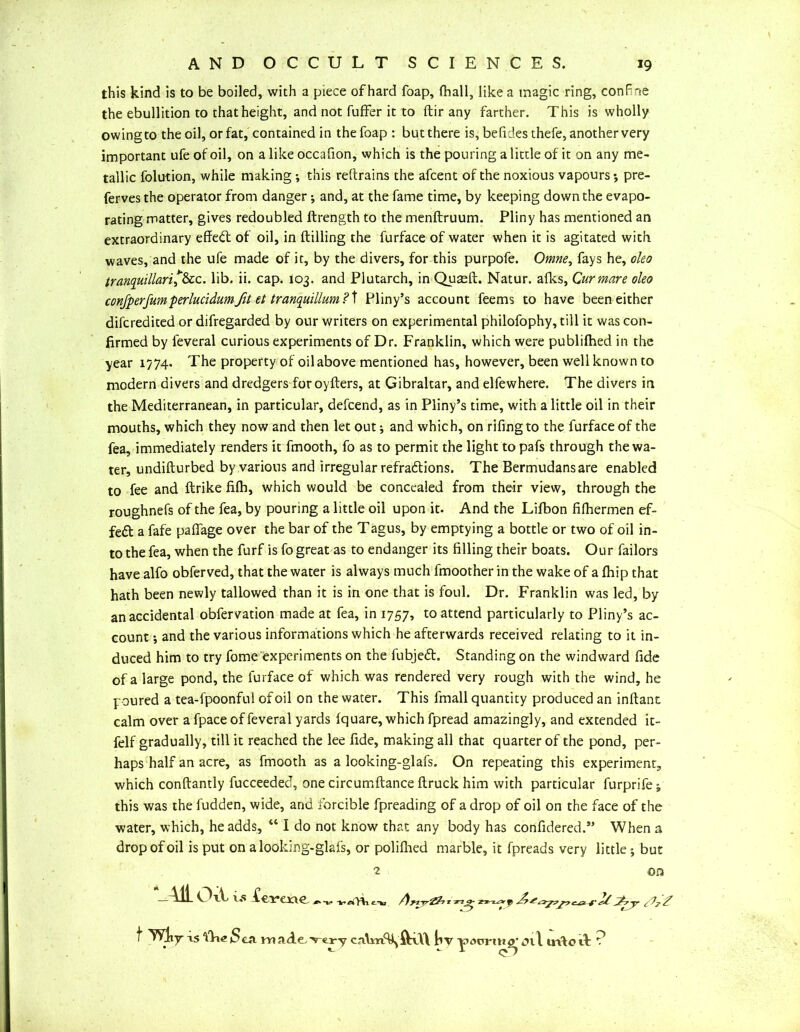 this kind is to be boiled, with a piece of hard foap, Ihall, like a magic ring, conFne the ebullition to that height, and not fuffer it to ftir any farther. This is wholly owing to the oil, or fat, contained in the foap : but there is, befid.es thefe, another very important ufe of oil, on a like occafion, which is the pouring a little of it on any me- tallic folution, while making; this reftrains the afcent of the noxious vapours*, pre- ferves the operator from danger •, and, at the fame time, by keeping down the evapo- rating matter, gives redoubled ftrength to the menftruum. Pliny has mentioned an extraordinary effedt of oil, in (tilling the furface of water when it is agitated with waves, and the ufe made of it, by the divers, for this purpofe. Omne, fays he, oleo tranquillari*&cc. lib. ii. cap. 103. and Plutarch, in Qugeft. Natur. afks, Cur mare oleo conjperfumperlucidumfit et tranquillum ? t Pliny’s account feems to have been either difcredited or difregarded by our writers on experimental philofophy, till it was con- firmed by leveral curious experiments of Dr. Franklin, which were publifhed in the year 1774. The property of oil above mentioned has, however, been well known to modern divers and dredgers for oyfters, at Gibraltar, and elfewhere. The divers in the Mediterranean, in particular, defcend, as in Pliny’s time, with a little oil in their mouths, which they now and then let out; and which, on rifingto the furface of the fea, immediately renders it fmooth, fo as to permit the light to pafs through the wa- ter, undifturbed by various and irregular refraftions. The Bermudans are enabled to fee and ftrike fifh, which would be concealed from their view, through the roughnefs of the fea, by pouring a little oil upon it. And the Lifbon fifhermen ef- fect a fafe paffage over the bar of the Tagus, by emptying a bottle or two of oil in- to the fea, when the furf is fo great as to endanger its filling their boats. Our failors have alfo obferved, that the water is always much fmoother in the wake of a (hip that hath been newly tallowed than it is in one that is foul. Dr. Franklin was led, by an accidental obfervation made at fea, in 1757, to attend particularly to Pliny’s ac- count *, and the various informations which he afterwards received relating to it in- duced him to try fome experiments on the fubjedt. Standing on the windward fide of a large pond, the furface of which was rendered very rough with the wind, he poured a tea-fpoonful of oil on the water. This fmall quantity produced an inftant calm over a fpace of feveral yards iquare, which fpread amazingly, and extended it- felf gradually, till it reached the lee fide, making all that quarter of the pond, per- haps half an acre, as fmooth as a looking-glafs. On repeating this experiment, which conftantly fucceeded, one circumftance ftruck him with particular furprife; this was the fudden, wide, and forcible fpreading of a drop of oil on the face of the water, which, he adds, “ I do not know that any body has confidered.” When a drop of oil is put on a looking-glafs, or polifiied marble, it fpreads very little ^ but 2 on ^^ l*! CeVCXlC ^vaiTtifto r zf d^t^7cii 4'r-/ ^ £ t Wliy* xs fli<? Sai madcrtry by <nl in^otF ?
