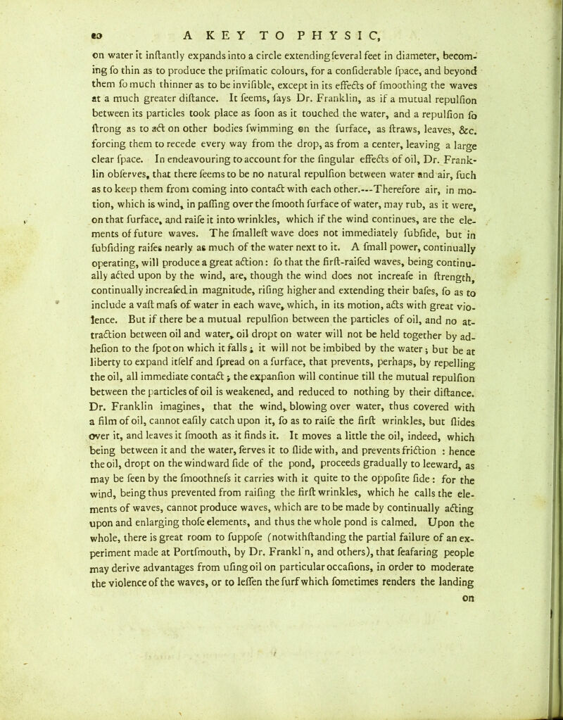 on water Ft inftantly expands into a circle extendingfeveral feet in diameter, becom- ing fo thin as to produce the prifmatic colours, for a confiderable fpace, and beyond them fomuch thinner as to be invifible, except in its effedts of fmoothing the waves at a much greater diftance. It feems, fays Dr. Franklin, as if a mutual repulfion between its particles took place as foon as it touched the water, and a repulfion fo ftrong as to adl on other bodies fwi.mming on the furface, as draws, leaves, &c. forcing them to recede every way from the drop, as from a center, leaving a large clear fpace. In endeavouring to account for the fingular effedts of oil. Dr. Frank- lin obierves, that there feems to be no natural repulfion between water and air, fuch as to keep them from coming into contadt with each other.—Therefore air, in mo- tion, which is wind, in paffing over the fmooth furface of water, may rub, as it were, on that furface, and raifeit into wrinkles, which if the wind continues, are the ele- ments of future waves. The fmalleft wave does not immediately fubfide, but in fubfiding raifes nearly as much of the water next to it. A fmall power, continually operating, will produce a great adtion: fo that the firft-raifed waves, being continu- ally adted upon by the wind, are, though the wind does not increafe in ftrength, continually increafed in magnitude, rifing higher and extending their bafes, fo as to include a vaft mafs of water in each wave, which, in its motion, adts with great vio- lence. But if there be a mutual repulfion between the particles of oil, and no at- tradtion between oil and water, oil dropt on water will not be held together by ad- hefion to the fpoton which it falls ; it will not be imbibed by the water; but be at liberty to expand itfelf and fpread on a furface, that prevents, perhaps, by repelling the oil, all immediate contadt > the expanfion will continue till the mutual repulfion between the particles of oil is weakened, and reduced to nothing by their diftance. Dr. Franklin imagines, that the wind, blowing over water, thus covered with a film of oil, cannot eafily catch upon it, fo as to raife the firft wrinkles, but Aides over it, and leaves it fmooth as it finds it. It moves a little the oil, indeed, which being between it and the water, ferves it to Aide with, and prevents fridtion : hence the oil, dropt on the windward fide of the pond, proceeds gradually to leeward, as may be feen by the fmoothnefs it carries with it quite to the oppofite fide : for the wind, being thus prevented from raifing the firft wrinkles, which he calls the ele- ments of waves, cannot produce waves, which are to be made by continually adting upon and enlarging thofe elements, and thus the whole pond is calmed. Upon the whole, there is great room to fuppofe fnotwithftanding the partial failure of an ex- periment made at Portfmouth, by Dr, Frankl'n, and others), that feafaring people may derive advantages from ufingoil on particular occafions, in order to moderate the violence of the waves, or to leffen the furf which fometimes renders the landing on