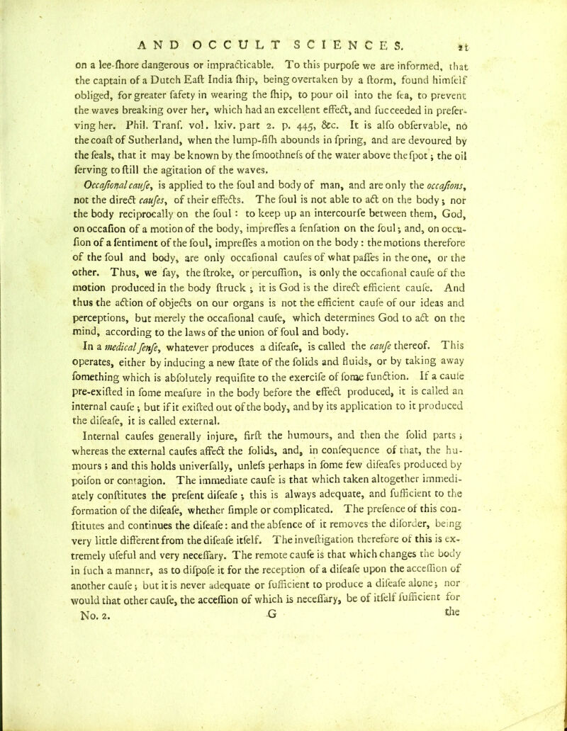 on a lee-fhore dangerous or impracticable. To this purpofe we are informed, that the captain of a Dutch Eaft India fhip, being overtaken by a ftorm, found himfelf obliged, for greater fafety in wearing the fhip, to pour oil into the fca, to prevent the waves breaking over her, which had an excellent effedt, and fucceeded in prefer- ving her. Phil. Tranf. vol. Ixiv. part 2. p. 445, dec. It is alfo obfervable, no thecoaft of Sutherland, when the lump-fifh abounds in fpring, and are devoured by the feals, that it may be known by thefmoothnefs of the water above thefpot; the oil ferving to Hill the agitation of the waves. OccafiGwlcaufe ^ is applied to the foul and body of man, and are only the occafwnst not the diredt caufes, of their effedts. The foul is not able to adt on the body ; nor the body reciprocally on the foul : to keep up an intercourfe between them, God, onoccafion of a motion of the body, impreflesa fenfation on the foul-, and, onocca- fion of a fentiment of the foul, imprefies a motion on the body: the motions therefore of the foul and body, are only occafional caufes of what pafies in the one, or the other. Thus, we fay, the ftroke, or percuffion, is only the occafional caufe of the motion produced in the body ftruck ; it is God is the diredt efficient caufe. And thus the adtion of objedts on our organs is not the efficient caufe of our ideas and perceptions, but merely the occafional caufe, which determines God to adt on the mind, according to the laws of the union of foul and body. In a medicalfenfe, whatever produces a difeafe, is called the caufe thereof. This operates, either by inducing a new ftate of the folids and fluids, or by taking away fomething which is abfolutely requilite to the exercife of forae function. If a cauie pre-exifted in fome meafure in the body before the effedt produced, it is called an internal caufe but if it exifeed out of the body, and by its application to it produced the difeafe, it is called external. Internal caufes generally injure, firft the humours, and then the folid parts; whereas the external caufes affcdl the folids, and9 in conlequence of that, the hu- mours 5 and this holds univerfally, unlefs perhaps in fome few aifeafes produced by poifon or contagion. The immediate caufe is that which taken altogether immedi- ately conftitutes the prefent difeafe *, this is always adequate, and Efficient to the formation of the difeafe, whether Ample or complicated. The prefence of this con- ftitutes and continues the difeafe: and theabfence of it removes the diforder, being- very little different from the difeafe itfelf. Theinveftigation therefore of this is ex- tremely ufeful and very necefiary. The remote caufe is that which changes the body in fuch a manner, as to difpofe it for the reception of a difeafe upon the acceffion of another caufe; but it is never adequate or Efficient to produce a difeafe alone; nor would that other caufe, the acceffion of which is necefiary, be of itfelf Efficient for No. 2. G