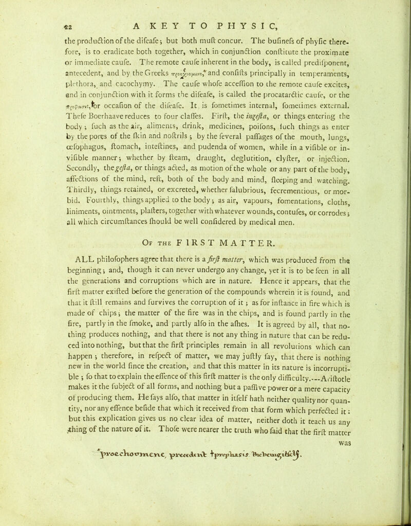 the produdtion of the difeafe ; but both muft concur. The bufinefs of phyfic there- fore, is to eradicate both together, which in conjunction conftitute the proximate or immediate caufe. The remote caufe inherent in the body, is called predifponent, antecedent, and by the Greeks it QO'ij^ov [Aivri ?and confifts principally in temperaments, plethora, and cacochymy. The caufe whofe accefllon to the remote caufe excites, and in conjunction with it forms the difeafe, is called the procatardtic caufe, or the #?opa<nf,fbr occafion of the difeafe. It is fometimes internal, fometimes external. Thefe Boerhaave reduces to four clafles. Firft, the ingefta, or things entering the body ; fuch as the air, aliments, drink, medicines, poifons, luch things as enter by the pores of the Hein and noftrils ; by the feveral paffages of the mouth, lungs, cefophagus, ftomach, inteftines, and pudenda of women, while in a vifible or in- vifible manner-, whether by fleam, draught, deglutition, clyfter, or injedlion. Secondly, th egejla, or things adted, as motion of the whole or any part of the body, affedtions of the mind, reft, both of the body and mind, fleeping and watching. Thirdly, things retained, or excreted, whether falubrious, fecrementious, or mor- bid. Fourthly, things applied to the body; as air, vapours, fomentations, cloths, liniments, ointments, plafters, together with whatever wounds, contufes, or corrodes 5 all which circumftances fhould be well conftdered by medical men. Of the FIRST MATTER. ALL philofophers agree that there is a firft matter, which was produced from the beginning; and, though it can never undergo any change, yet it is to be feen in all the generations and corruptions which are in nature. Hence it appears, that the firft matter exifted before the generation of the compounds wherein it is found, and that it ftill remains and furvives the corruption of it; as for inftance in fire which is made of chips; the matter of the fire was in the chips, and is found partly in the fire, partly in the fmoke, and partly alfo in the afhes. It is agreed by all, that no- thing produces nothing, and that there is not any thing in nature that can be redu- ced into nothing, but that the firft principles remain in all revolutions which can happen; therefore, in refpedl of matter, wemayjuftly fay, that there is nothing new in the world fince the creation, and that this matter in its nature is incorrupti- ble -, fo that to explain theeflenceof this firft matter is the only difficulty.-—Ariftotle makes it the fubjedt of all forms, and nothing but a pafiive power or a mere capacity of producing them. He fays alfo, that matter in itfelf hath neither qualitynor quan- tity, nor any effence befide that which it received from that form which perfected it: but this explication gives us no clear idea of matter, neither doth it teach us any .’thing of the nature of it. Thofe were nearer the truth who faid that the firft matter was J>v<jecliOP3menC( prectdtnf