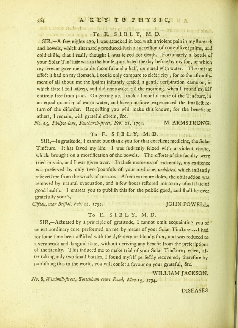 - ' : 1 To E..SIBLY, M. D. , SIR,—A few nights ago, I was attacked in bed with a violent pain in myftomach and-bowels, which alternately produced fuch a fucceffion of convulftvefpafms, and cold chills, that I really thought I was feized for death. Fortunately a bottle of your Solar Tin6tu,i?e was in the houfe, purchafed the day before by my fon, of which my fervant gave me a table fpoonful and a half, unmixed with water. The inftant effedt it had on my ftomach, I could only compare to eledtricity; for to the aftonilh- ment of all about me the fpafms inftantly ceafed, a gentle perfpiration came on, in which ftate I fell afleep, and did not awake till the morning, when I found myfelf entirely free from pain. On getting up, I took a fpoonful more of the Tindture, in an equal quantity of warm water, and have not fince experienced the fmalleft re- turn of the diforder. Requefting you will make this known, for the benefit of others, I remain, with grateful efteem, &c. No. 25, Philpot-lane, Fenchurch-Jlreet, Feb. 12, 1794. M. ARMSTRONG. To E. S I B L Y, M. D. SIR,—Ingratitude, I cannot but thank you for that excellent medicine, the Solar Tindture. It has faved my life. I was fuddenly feized with a violent cholic, which brought on a mortification of the bowels. The efforts of the faculty were tried in vain, and I was given over. In thefe moments of extremity, my exigence was preferved by only two fpoonfuls of your medicine, undiluted, which inftantly relieved me from the wrack of torture. After two more dofes, the obftrudtion was removed by natural evacuation, and a few hours reftored me to my ufual ftate of good health. I entreat you to publifh this for the public good, and fhall be ever gratefully your’s, Clifton, near Brifiol, Feb. 24, 1794. JOHN POWF.LL. To E. S I B L Y, M. D. SIR,—Adtuated by a principle of gratitude, I cannot omit acquainting you of an extraordinary cure performed on me by means of your Solar Tindture.—I had for fome time been afflidted with the dyfentery or bloody-flux, and was reduced to a very weak and languid ftate, without deriving any benefit from the prefcriptions of the faculty. This induced me to make trial of your Solar Tindture j when, af- ter taking only two fmall bottles, I found myfelf perfectly recovered; therefore by publiftiing this to the world, you will confer a favour on your grateful, &c. WILLIAM JACKSON. No. 8, Windmill-fir eet^ Tottenham-court Road, May 15, 1794. DISEASES