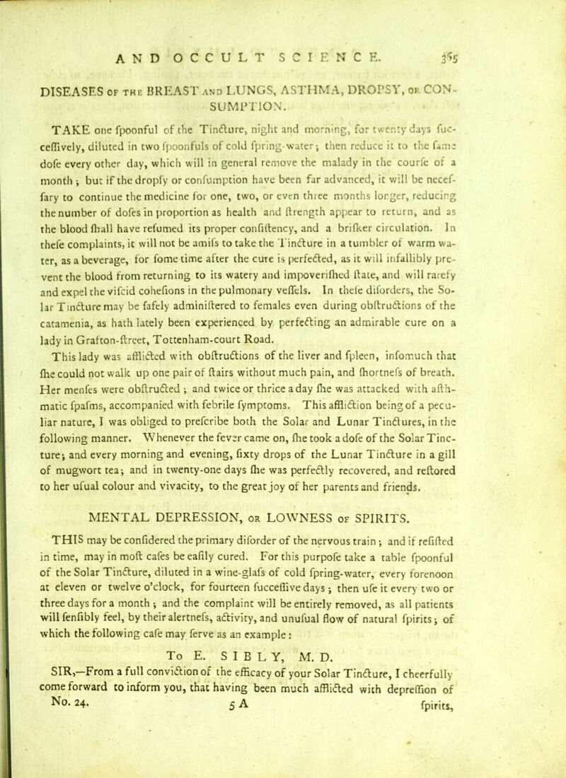 DISEASES of the BREAST and LUNGS, ASTHMA, DROPS! , or CON- SUMPTION. TAKE one fpoonful of the TinCture, night and morning, for twenty days fuc- ceffively, diluted in two fpoonfuls of cold fpring-water; then reduce it to the Cam: dofe every other day, which will in general remove the malady in the courfc of a month ; but if the dropfy or confumption have been far advanced, it will be necef- fary to continue the medicine for one, two, or even three months longer, reducing the number of dofes in proportion as health and llrength appear to return, and as the blood (ball have relumed its proper confiftency, and a brilker circulation. In thele complaints, it will not be amifs to take the TinCture in a tumbler of warm wa- ter, as a beverage, for l'ome time after the cure is perfected, as it will infallibly pre- vent the blood from returning to its watery and impoverilhed Rate, and will rarefy and expel the vifeid cohefions in the pulmonary veflels. In theie diforders, the So- lar TinCture may be fafely adminiftered to females even during obltruCtions of the catamenia, as hath lately been experienced by perfecting an admirable cure on a lady in Grafton-ftreet, Tottenham-court Road. This lady was afflicted with obltruCtions of the liver and fpleen, infomuch that fhe could not walk up one pair of flairs without much pain, and fhortnefs of breath. Her menfes were obftruCted ; and twice or thrice a day fhe was attacked with afth- matic fpafms, accompanied with febrile fymptoms. This affliction being of a pecu- liar nature, I was obliged to preferibe both the Solar and Lunar Tindures, in the following manner. Whenever the fever came on, fhe took a dofe of the Solar Tinc- ture; and every morning and evening, fixty drops of the Lunar TinCture in a gill of mugwort tea; and in twenty-one days Ihe was perfectly recovered, and reltored to her ufual colour and vivacity, to the great joy of her parents and friends. MENTAL DEPRESSION, or LOWTNESS of SPIRITS. THIS may be confidered the primary diforder of the nervous train ; and if refilled in time, may in molt cafes be eafily cured. For this purpofe take a table fpoonful of the Solar TinCture, diluted in a wine-glafs of cold fpring-water, every forenoon at eleven or twelve o’clock, for fourteen fuccellive days; then ufe it every two or three days for a month ; and the complaint will be entirely removed, as all patients will fenfibly feel, by their alertnefs, activity, and unufual flow of natural fpirits; of which the following cafe may ferve as an example : To E. S I B L Y, M. D. SIR,-From a full conviction of the efficacy of your Solar TinCture, I cheerfully come forward to inform you, that having been much afflicted with depreffion of