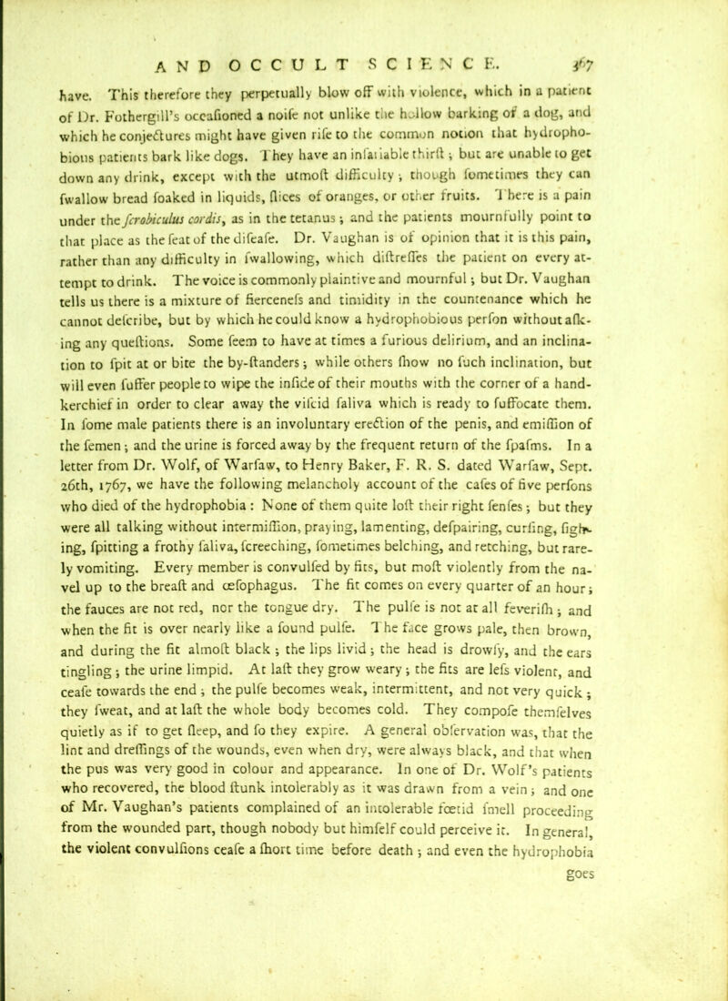 have. This therefore they perpetually blow off with violence, which in a patient of Dr. Fothergill’s occafioned a noife not unlike tiie h.llow barking of a dog, and which he conjectures might have given rile to the common notion that hydropho- bious patients bark like dogs. They have an infat iable thirft ; but are unable to get down any drink, except with the utmoft difficulty, though fometimes they can fwallow bread foaked in liquids, dices of oranges, or other fruits. There is a pain under the fcrobic ulus cordis, as in the tetanus; and the patients mournfully point to that place as the feat of the difeafe. Dr. Vaughan is of opinion that it is this pain, rather than any difficulty in lwallowing, which diftreffes the patient on every at- tempt to drink. The voice is commonly plaintive and mournful; but Dr. Vaughan tells us there is a mixture of fiercenefs and timidity in the countenance which he cannot delcribe, but by which he could know a hydrophobious perfon without afk- ing any queftions. Some feem to have at times a furious delirium, and an inclina- tion to fpit at or bite the by-ftanders; while others ffiow no l'uch inclination, but will even fuffer people to wipe the infideof their mouths with the corner of a hand- kerchief in order to clear away the vilcid faliva which is ready to fuffocate them. In fome male patients there is an involuntary ereiflion of the penis, and emiffion of the femen; and the urine is forced away by the frequent return of the fpafms. In a letter from Dr. Wolf, of Warfaw, to Henry Baker, F. R. S. dated Warfaw, Sept. 26th, 1767, we have the following melancholy account of the cafes of five perfons who died of the hydrophobia : None of them quite loft their right fenfes; but they were all talking without intermiffion, pray ing, lamenting, defpairing, curling, fight ing, fpitting a frothy faliva, lcreeching, fometimes belching, and retching, but rare- ly vomiting. Every member is convulfed by fits, but moft violently from the na- vel up to the breaft and osfophagus. The fit comes on every quarter of an hour; the fauces are not red, ncr the tongue dry. The pulie is not ar all feveriffi ; and when the fit is over nearly like a found pulfe. The face grows pale, then brown, and during the fit almoft black ; the lips livid; the head is drowfy, and the ears tingling ; the urine limpid. At laft they grow weary ; the fits are lefs violent, and ceafe towards the end ; the pulfe becomes weak, intermittent, and not very quick ; they fweat, and at laft the whole body becomes cold. They compofe themfelves quietly as if to get deep, and fo they expire. A general obfervation was, that the lint and dreffings of the wounds, even when dry, were always black, and that when the pus was very good in colour and appearance. In one of Dr. Wolf’s patients who recovered, the blood ftunk intolerably as it was drawn from a vein ; and one of Mr. Vaughan’s patients complained of an intolerable foetid fmell proceeding from the wounded part, though nobody but himfelf could perceive it. In general, the violent convulfions ceafe afhort time before death ; and even the hydrophobia goes