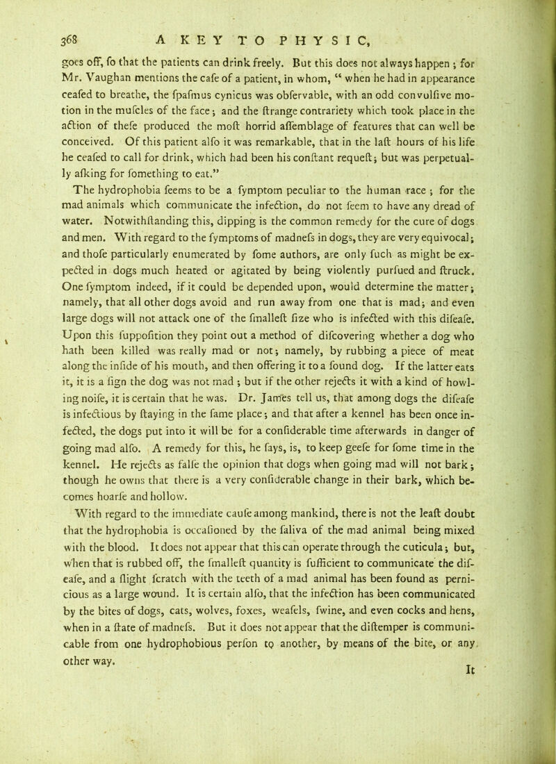 goes off, fo that the patients can drink freely. But this does not always happen ; for Mr. Vaughan mentions the cafe of a patient, in whom, “ when he had in appearance ceafed to breathe, the fpafmus cynicus was obfervable, with an odd convulfive mo- tion in the mufcles of the face-, and the ftrange contrariety which took place in the adtion of thefe produced the moft horrid affemblage of features that can well be conceived. Of this patient alfo it was remarkable, that in the laft hours of his life he ceafed to call for drink, which had been his conftant requeft; but was perpetual- ly afking for fomething to eat.” The hydrophobia feems to be a fymptom peculiar to the human race ; for the mad animals which communicate the infedtion, do not feem to have any dread of water. Notwithftanding this, dipping is the common remedy for the cure of dogs and men. With regard to the fymptoms of madnefs in dogs, they are very equivocal; and thofe particularly enumerated by fome authors, are only fuch as might be ex- pected in dogs much heated or agitated by being violently purfued and (truck. One fymptom indeed, if it could be depended upon, would determine the matter; namely, that all other dogs avoid and run away from one that is mad; and even large dogs will not attack one of the fmalleft fize who is infedted with this difeafe. Upon this fuppofition they point out a method of difcovering whether a dog who hath been killed was really mad or not; namely, by rubbing apiece of meat along the infide of his mouth, and then offering it to a found dog. If the latter eats it, it is a fign the dog was not mad ; but if the other rejedts it with a kind of howl- ing noife, it is certain that he was. Dr. James tell us, that among dogs the difeafe is infedlious by ftaying in the fame place; and that after a kennel has been once in- fedted, the dogs put into it will be for a confiderable time afterwards in danger of going mad alfo. A remedy for this, he fays, is, to keep geefe for fome time in the kennel. He rejedts as falfe the opinion that dogs when going mad will not bark; though he owns that there is a very confiderable change in their bark, which be- comes hoarfe and hollow. With regard to the immediate caufe among mankind, there is not the leaft doubt that the hydrophobia is occalioned by the faliva of the mad animal being mixed with the blood. It does not appear that this can operate through the cuticula; but, when that is rubbed off, the fmalleft quantity is fufficient to communicate the dif- eafe, and a flight lcratch with the teeth of a mad animal has been found as perni- cious as a large wound. It is certain alfo, that the infedtion has been communicated by the bites of dogs, cats, wolves, foxes, weafels, fwine, and even cocks and hens, when in a ftate of madnefs. But it does not appear that the diftemper is communi- cable from one hydrophobious perfon to another, by means of the bite, or any other way. It