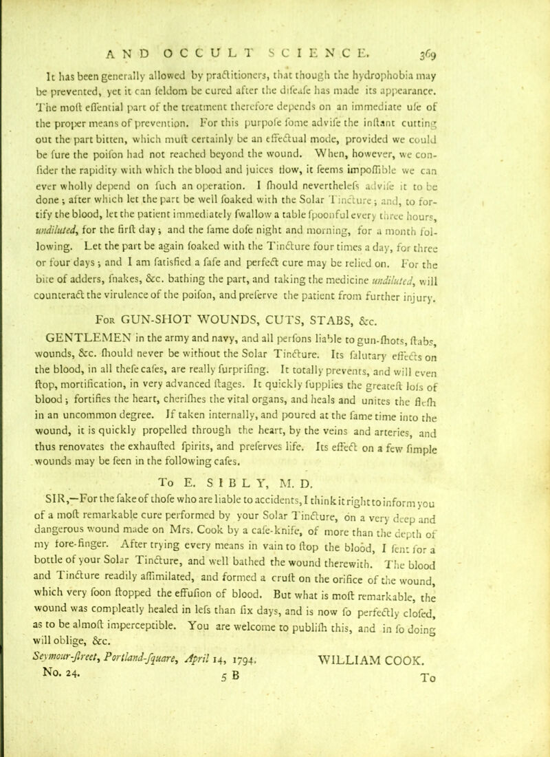 4 It has been generally allowed by pradlitioners, that though the hydrophobia may be prevented, yet it can feldom be cured after the difeafc has made its appearance. The molt eflential part of the treatment therefore depends on an immediate ule of the proper means of prevention. For this purpofe fome advife the inftant cutting out the part bitten, which mutt certainly be an effiedtual mode, provided we could be fure the poil'on had not reached beyond the wound. When, however, we con- fider the rapidity with which the blood and juices tlow, it feems impoflible we can ever wholly depend on fuch an operation. 1 fhould neverthelefs advife it to le done ; alter which let the part be well foaked with the Solar 1 incture j and, to for- tify the blood, let the patient immediately fwallow a table fpoonful every three hours undiluted, for the firft day j and the fame dole night and morning, for a month fol- lowing. Let the part be again foaked with the Tindlure four times a day, for three or four days •, and I am fatisfied a fafe and perfedl cure may be relied on. For the bice of adders, fnakes, &c. bathing the part, and raking the medicine undiluted, will counteradt the virulence of the poil'on, and preferve the patient from further injury. For GUN-SHOT WOUNDS, CUTS, STABS, Szc. GENTLEMEN in the army and navy, and all perfons liable to gun-fhots, ftab? wounds, &rc. fhould never be without the Solar Tindlure. Its falutary effcdls on the blood, in all thefe cafes, are really furprifing. It totally prevents, and will even flop, mortification, in very advanced ftages. It quickly lupplies the greatefl lols of blood ; fortifies the heart, cherifhes the vital organs, and heals and unites the fic-fh in an uncommon degree. If taken internally, and poured at the fame time into the wound, it is quickly propelled through the heart, by the veins and arteries, and thus renovates the exhaufled fpirits, and prelerves life. Its eftcdl on a few fimple wounds may be feen in the following cafes. To E. S I B L Y, M. D. SIR,—For the fake of thofe who are liable to accidents, I think it right to inform you of a mod remarkable cure performed by your Solar Tindlure, on a very deep and dangerous wound made on Mrs. Cook by a cafe-knife, of more than the depth of my fore-finger. After trying every means in vain to ftop the blood, I fent for a bottle of your Solar 1 indfure, and well bathed the wound therewith. The blood and T indture readily afiimilated, and formed a crult on the orifice of the wound, which very foon flopped the effufion of blood. But what is molt remarkable, the wound was compleatly healed in lefs than fix days, and is now fo perfectly clofed, as to be almoft imperceptible. You are welcome to publifh this, and in fo doing will oblige, &c. Seymour-firm, Portlani-fqmre, April 14, 1794, WILLIAM COOK. No. 24. 5 B To