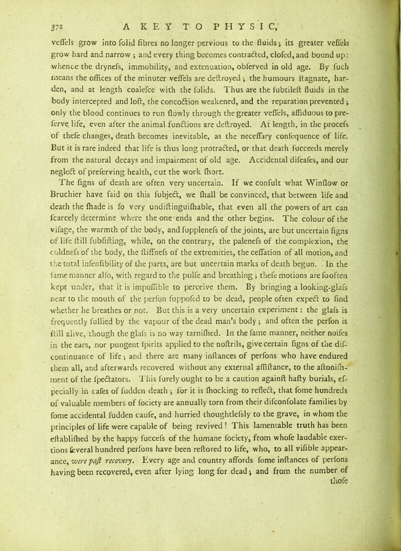 veflels grow into folid fibres no longer pervious to the fluids; its greater veflels grow hard and narrow ; and every thing becomes contradled, clofed, and bound up: whence the drynefs, immobility, and extenuation, obferved in old age. By luch means the offices of the minuter veflels are deftroyed ; the humours ffagnate, har- den, and at length coalefce with the folids. Thus are the fubtileft fluids in the body intercepted and loft, the concodtion weakened, and the reparation prevented ; only the blood continues to run flowly through the greater veflels, affiduous to pre- ferve life, even after the animal fundtions are deftroyed. At length, in the procefs of thefe changes, death becomes inevitable, as the neceflary confequence of life. But it is rare indeed that life is thus long protradted, or that death fucceeds merely from the natural decays and impairment of old age. Accidental difeafes, and our negledt of preferving health, cut the work fhort. The figns of death are often very uncertain. If we confult what Window or Bruchier have faid on this fubjedt, we fhall be convinced, that between life and death the lhade is fo very undiftinguifhable, that even all the powers of art can fcarcely determine where the one ends and the other begins. The colour of the vifage, the warmth of the body, and fupplenefs of the joints, are but uncertain figns of life ftill fubflfting, while, on the contrary, the palenefs of the complexion, the coldnefsof the body, the ftiffhefs of the extremities, theceflation of all motion, and the total infenflbility of the parts, are but uncertain marks of death begun. In the lame manner alio, with regard to the pulfe and breathing; thefe motions arefooften kept under, that it is impoflible to perceive them. By bringing a looking-glafs near to the mouth of the perfon fuppofed to be dead, people often expedt to find whether he breathes or not. But this is a very uncertain experiment: the glafs is frequently fullied by the vapour of the dead man’s body ; and often the perfon is ftill alive, though the glafs is no way tarniflied. In the fame manner, neither noifes in the ears, nor pungent fpirits applied to the noftrils, give certain figns of the dis- continuance of life and there are many inftances of perfons who have endured them all, and afterwards recovered without any external afliftance, to the aftonifh- ment of the fpedfators. This furely ought to be a caution againft hafty burials, ef- pecialiy in cafes of fudden death ; for it is fhocking to refledt, that fome hundreds of valuable members of fociety are annually torn from their difconfolate families by fome accidental fudden caufe, and hurried thoughtlefsly to the grave, in whom the principles of life were capable of being revived! This lamentable truth has been eftablifhed by the happy fuccefs of the humane fociety, from whofe laudable exer- tions feveral hundred perfons have been reftored to life, who, to all vifible appear- ance, were pafl recovery. Every age and country affords fome inftances of perfons having been recovered, even after lying long for dead; and from the number of thofe