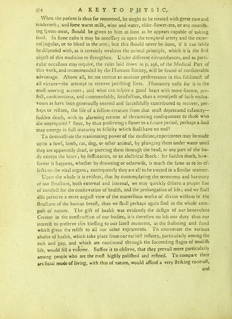 When the patient is thus far recovered, he ought to be treated with great care and tendernefs •, andfome warm milk, wine and water, elder-flower-tea, or any nourifh- ing fpoon-meat, fhould be given to him as foon as he appears capable of taking food. In fome cafes it may be neceflary to open the temporal artery and the exter- naljugular, or to bleed in the arm ^ but this fhould never be done, if it can fafely bedifpenfed with, as it certainly weakens the animal principle, which it is the firit objeCt of this medicine to ftrengthen. Under different circumftances, and as parti- cular occafions may require, the rules laid down in p. 196, of the Medical Part of this work, and recommended by the Humane Society, will be found of confiderable advantage. Above all, let me entreat an anxious perfeverance in this fublimefl: of all virtues—the attempt to recover perifhing lives. Humanity calls for it in the mod moving accents •, and what can infpire a good heart with more fincere, per- fect, confcientious, and commendable, fatisfaction, than a retrofpeCt of fuch endea- vours as have been generoufly exerted and fuccefsfully contributed to recover, per- haps to reftore, the life of a fellow-creature from that molt deprecated calamity— fudden death, with its alarming retmue of threatening confequences to thole who die unprepared ? fince, by thus preferving a finner to a future period, perhaps a foul may emerge in full maturity to felicity which fhallhave no end! To demonftrate the reanimating power of the medicine,experiments may bemade upon a fowl, lamb, cat, dog, or other animal, by plunging them under water until they are apparently dead, or piercing them through the head, or any part of the bo- dy except the heart •, by fuffocation, or an electrical fhock : for fudden death, how- foever it happens, whether by drowning or otherwife, is much the fame as to its ef- fects on the vital organs; confequently they are all to be treated in a fimilar manner. Upon the whole it is evident, that by contemplating the ceconomy and harmony of our ftruCture, both external and internal, we may quickly difcern a proper line of conduCt for the confervation of health, and the prolongation of life; and we (hall alfo perceive a more auguft view of the marvellous works of divine wifdom in the ftruCture of the human breaft, than we fhall perhaps again find in the whole com- pafs of nature. The gift of health was evidently the defign of our benevolent Creator in the conftruCtion of our bodies j it is therefore no lefs our duty than our intereft to preferve this blefling to our lateft moments, as the feafoning and fund which gives the relifh to all our other enjoyments. To enumerate the various abufes of health, which take place from our earlieft infancy, particularly among the rich and gay, and which are continued through the fucceeding flages of modifh life, would fill a volume. Suffice it to obferve, that they prevail more particularly among people who are the moft highly polifhed and refined. To compare their artificial mode of living, with that of nature, would afford a very ftriking contrail, and