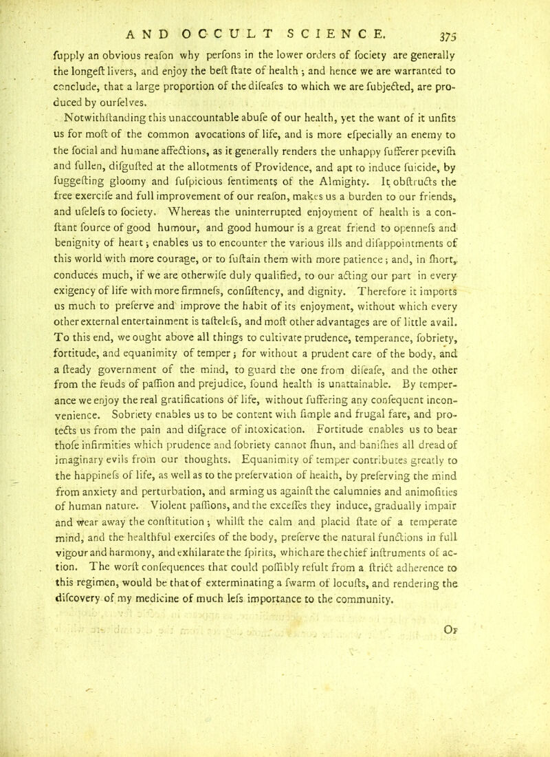 fupply an obvious reafon why perfons in the lower orders of fociety are generally the longeft livers, and enjoy the belt ftate of health •, and hence we are warranted to conclude, that a large proportion of thedifeafes to which we are fubjeCted, are pro- duced by ourfelves. Notwithftanding this unaccountable abufe of our health, yet the want of it unfits us for moft of the common avocations of life, and is more efpecially an enemy to the focial and humane affeCtions, as it generally renders the unhappy fufferer peevifn and fullen, difgufted at the allotments of Providence, and apt to induce fuicide, by fuggefting gloomy and fufpicious fentiments of the Almighty. It obftruCts the free exercife and full improvement of our reafon, makes us a burden to our friends, and ufelefs to fociety. Whereas the uninterrupted enjoyment of health is a con- ftant fource of good humour, and good humour is a great friend to opennefs and benignity of heart; enables us to encounter the various ills and difappointments of this world with more courage, or to fuftain them with more patience •, and, in fhort,. conduces much, if we are otherwile duly qualified, to our aCting our part in every exigency of life with more firmnefs, confiftency, and dignity. Therefore it imports us much to preferve and improve the habit of its enjoyment, without which every other external entertainment is taftelefs, and moft other advantages are of little avail. To this end, we ought above all things to cultivate prudence, temperance, fobriety, fortitude, and equanimity of temper for without a prudent care of the body, and a fteady government of the mind, to guard the one from difeafe, and the other from the feuds of paffion and prejudice, found health is unattainable. By temper- ance we enjoy the real gratifications of life, without fuffering any confequent incon- venience. Sobriety enables us to be content with fimple and frugal fare, and pro- tects us from the pain and difgrace of intoxication. Fortitude enables us to bear thofe infirmities which prudence and fobriety cannot fhun, and banifhes all dread of imaginary evils from our thoughts. Equanimity of temper contributes greatly to the happinefs of life, as well as to the prefervation of health, by preferving the mind from anxiety and perturbation, and arming us againftthe calumnies and animofities of human nature. Violent paffions, and the excefies they induce, gradually impair and wear away the conftitution •, whilft the calm and placid ftate of a temperate mind, and the healthful exercifes of the body, preferve the natural functions in full vigour and harmony, and exhilarate the fpirits, which are the chief inftruments of ac- tion. The worft confequences that could poffibly refult from a ftriCt adherence to this regimen, would be that of exterminating a fwarm of locufts, and rendering the difcovery of my medicine of much lefs importance to the community. Of