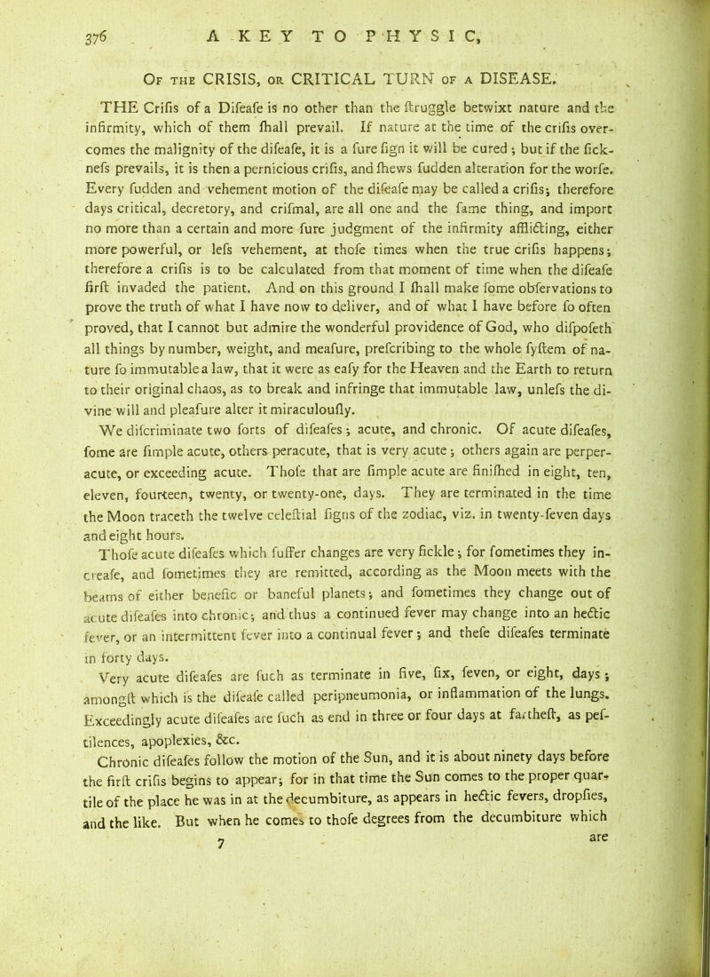 Of the CRISIS, or CRITICAL TURN of a DISEASE. THE Crifis of a Difeafe is no other than the ftruggle betwixt nature and the infirmity, which of them fhall prevail. If nature at the time of the crifis over- comes the malignity of the difeafe, it is a furefign it will be cured •, but if the fick- nefs prevails, it is then a pernicious crifis, and fhews fudden alteration for the worfe. Every fudden and vehement motion of the difeafemay be called a crifis; therefore days critical, decretory, and crifmal, are all one and the fame thing, and import no more than a certain and more fure judgment of the infirmity afflicting, either more powerful, or lefs vehement, at thofe times when the true crifis happens; therefore a crifis is to be calculated from that moment of time when the difeafe firft invaded the patient. And on this ground I fhall make fome obfervations to prove the truth of what I have now to deliver, and of what I have before fo often proved, that I cannot but admire the wonderful providence of God, who difpofeth all things by number, weight, and meafure, prefcribing to the whole fyftem of na- ture fo immutable a lav/, that it were as eafy for the Heaven and the Earth to return to their original chaos, as to break and infringe that immutable law, unlefs the di- vine will and pleafure alter it miraculoufly. We difcriminate two forts of difeafes ; acute, and chronic. Of acute difeafes, fome are fimple acute, others peracute, that is very acute; others again are perper- acute, or exceeding acute. Thofe that are fimple acute are finifhed in eight, ten, eleven, fourteen, twenty, or twenty-one, days. They are terminated in the time the Moon traceth the twelve celeftial figris of the zodiac, viz. in twenty-feven days and eight hours. Thofe acute difeafes which fuffer changes are very fickle; for fometimes they in- creafe, and fometimes they are remitted, according as the Moon meets with the beams of either benefic or baneful planets; and fometimes they change out of acute difeafes into chronic; and thus a continued fever may change into an hetftic fever, or an intermittent fever into a continual fever ; and thefe difeafes terminate in forty days. Very acute difeafes are fuch as terminate in five, fix, feven, or eight, days; among!! which is the difcaie called peripneumonia, or inflammation of the lungs. Exceedingly acute difeafes are fuch as end in three or four days at fartheft, as pef- tilences, apoplexies, &c. Chronic difeafes follow the motion of the Sun, and it is about ninety days before the firft crifis begins to appear; for in that time the Sun comes to the proper quar- tile of the place he was in at thedecumbiture, as appears in hettic fevers, dropfies, and the like. But when he comes to thofe degrees from the decumbiture which « are