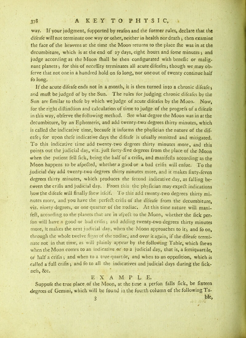 way. If your judgment, fupported by reafon and the former rules, declare that the difeafe will not terminate one way or other, neither in health nor death ; then examine the face of the heavens at the time the Moon returns to the place die was in at the decumbiture, which is at the end of 27 days, eight hours and fome minutes; and judge according as the Moon fhall be then configurated with benefic or malig- nant planets ; for this of necefiity terminates all acute difeafes; though we may ob- ferve that not one in a hundred hold on fo long, nor one out of twenty continue half fo long. If the acute difeafe ends not in a month, it is then turned into a chronic difeafe; and muft be judged of by the Sun. The rules forjudging chronic difeafes by the Sun are fimilar to thofe by which we judge of acute difeafes by the Moon. Now, for the right diftindtion and calculation of time to judge of the progrefs of a difeafe in this way, obferve the following method. See what degree the Moon was in at the decumbiture, by an Ephemeris, and add twenty-two degrees thirty minutes, which is called the indicative time, becaufe it informs the phyfician the nature of the dif- eafe; for upon thefe indicative days the difeafe is ufually remitted and mitigated. To this indicative time add twenty-two degrees thirty minutes more, and this points out the judicial day, viz. juft forty-five degrees from the place of the Moon when the patient fell Tick, being the half of a crifis, and manifefts according as the Moon happens to be afpedted, whether a good or a bad crifis will enfue. To the judicial day add twenty-two degrees thirty minutes more, and it makes fixty-feven degrees thirty minutes, which produces the fecond indicative day, as falling be- tween the crifis and judicial day. From this the phyfician may expedt indications how the difeafe will finally fhew icfeif. To this add twenty-two degrees thirty mi- nutes more, and you have the perfedl crifis of the difeafe from the decumbiture, viz. ninety degrees, or one quarter of the zodiac. At this time nature will mani- feft, according to the planets that are in afpedt to the Moon, whether the fick per- fiori will have a good or bad crifis; and adding twenty-two degrees thirty minutes more, it makes the next judicial day, when the Moon approaches to it; and fo on, through the whole twelve figns of the zodiac, and over it again, if the difeafe termi- nate not in that time, as will plainly appear by the following Table, which fhews when the Moon comes to an indicative or to a judicial day, that is, a femiquartile, or half a crifis; and when to a true quartile, and when to an oppofition, which is called a full crifis; and fo to all the indicatives and judicial days during the fick- nefs, &c. EXAMPLE. Suppofe the true place of the Moon, at the time a perfon falls fick, be fixteen -degrees of Gemini, which will be found in the fourth column of the following Ta- 3 ble> /