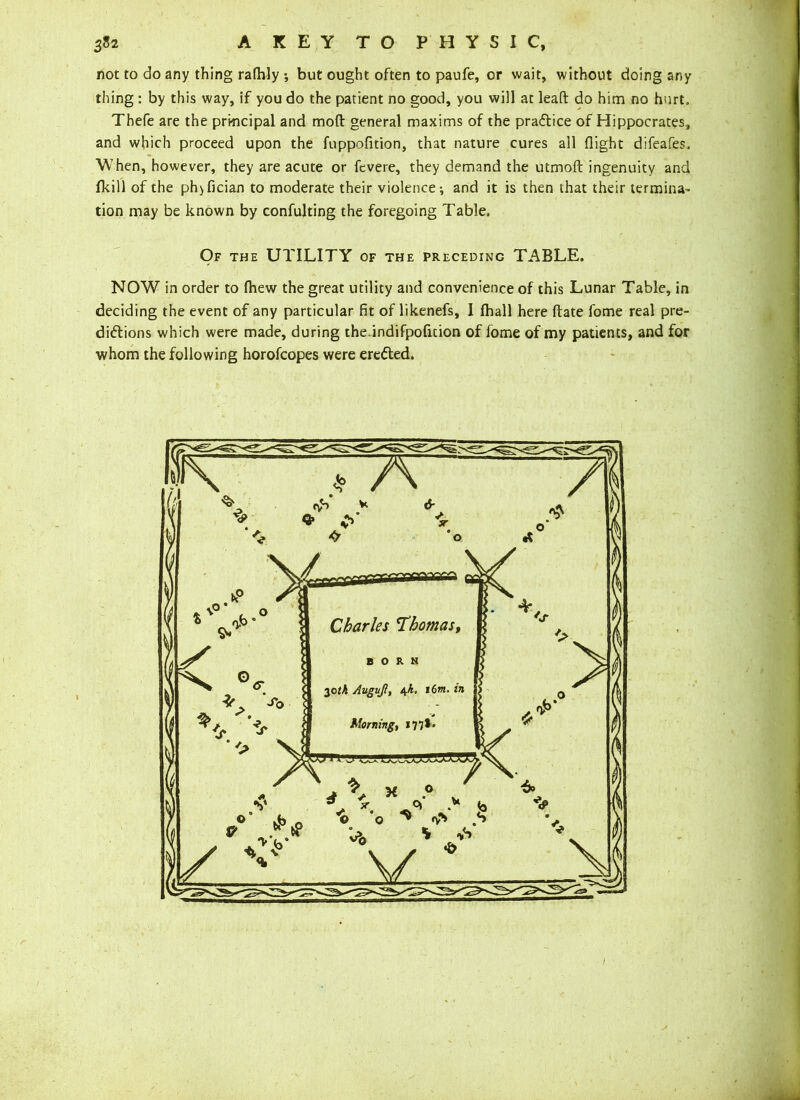 not to do any thing rafhly ; but ought often to paufe, or wait, without doing any thing : by this way, if you do the patient no good, you will at lead do him no hurt, Thefe are the principal and mod general maxims of the practice of Hippocrates, and which proceed upon the fuppofition, that nature cures all flight difeafes. When, however, they are acute or fevere, they demand the utmod ingenuity and fkill of the ph>fician to moderate their violence; and it is then that their termina- tion may be known by confulting the foregoing Table, Of the UTILITY of the preceding TABLE. NOW in order to {hew the great utility and convenience of this Lunar Table, in deciding the event of any particular fit of likenefs, I {hall here date fome real pre- dictions which were made, during the.indifpofition of fome of my patients, and for whom the following horofcopes were erected.