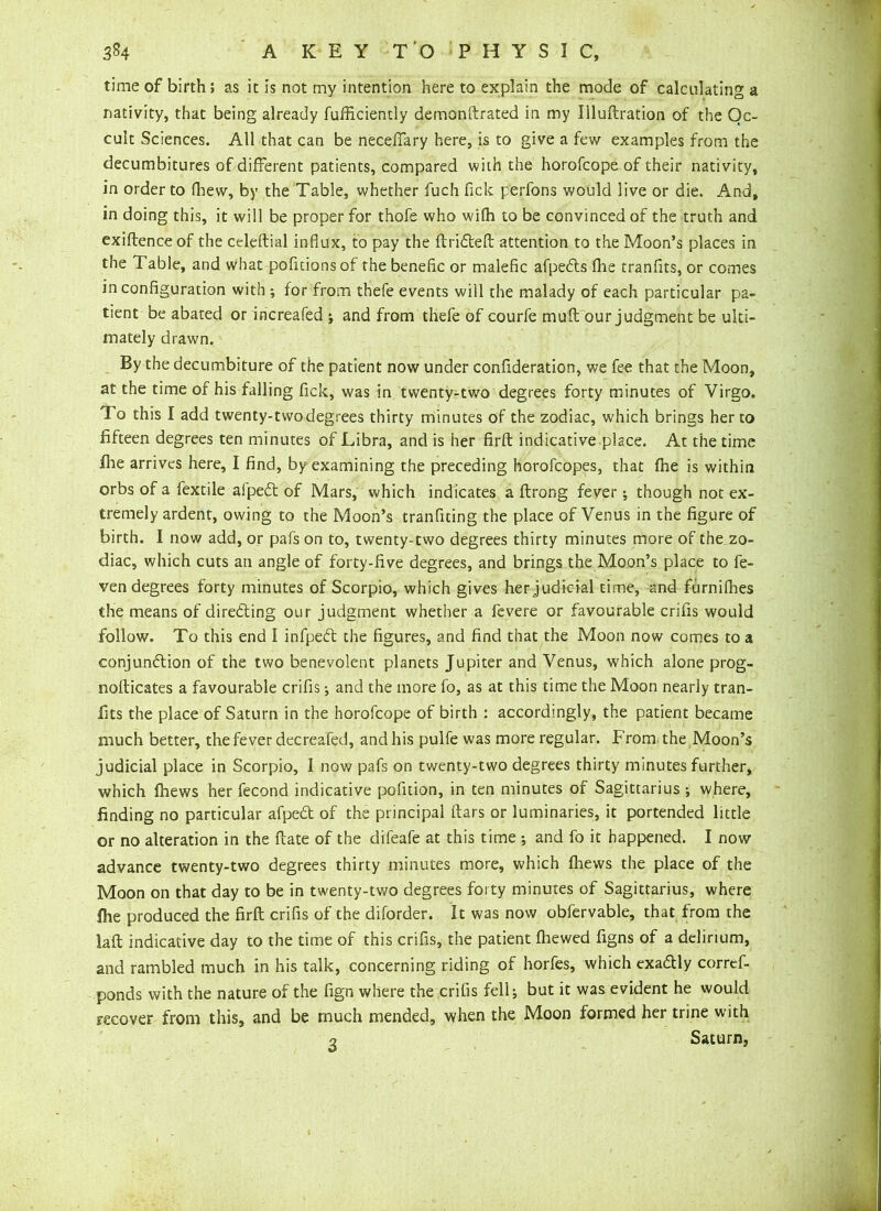 time of birth; as it is not my intention here to explain the mode of calculating a nativity, that being already fufficiently demonftrated in my Uluftration of the Oc- cult Sciences. All that can be neceffary here, is to give a few examples from the decumbitures of different patients, compared with the horofcope of their nativity, in order to fhew, by the Table, whether fuch fick perfons would live or die. And, in doing this, it will be proper for thofe who wifli to be convinced of the truth and exiftenceof the celeftial influx, to pay the ftridteft attention to the Moon’s places in the Table, and what pofitions of the benefic or malefic afpedts {he tranfits, or comes in configuration with ; for from thefe events will the malady of each particular pa- tient be abated or increafed ; and from thefe of courfe mult our judgment be ulti- mately drawn. By the decumbiture of the patient now under confideration, we fee that the Moon, at the time of his falling lick, was in twenty-two degrees forty minutes of Virgo. To this I add twenty-two degrees thirty minutes of the zodiac, which brings her to fifteen degrees ten minutes of Libra, and is her firft indicative place. At the time fhe arrives here, I find, by examining the preceding horofcopes, that fhe is within orbs of a fextile afpedt of Mars, which indicates a ftrong fever; though not ex- tremely ardent, owing to the Moon’s transiting the place of Venus in the figure of birth. I now add, or pafs on to, twenty-two degrees thirty minutes more of the zo- diac, which cuts an angle of forty-five degrees, and brings the Moon’s place to fe- ven degrees forty minutes of Scorpio, which gives her judicial time, and furnifhes the means of diredting our judgment whether a fevere or favourable crifis would follow. To this end I infpedt the figures, and find that the Moon now comes to a conjunction of the two benevolent planets Jupiter and Venus, which alone prog- nofticates a favourable crifis j and the more fo, as at this time the Moon nearly tran- fits the place of Saturn in the horofcope of birth : accordingly, the patient became much better, thefever decreafed, and his pulfe was more regular. From the Moon’s judicial place in Scorpio, I now pafs on twenty-two degrees thirty minutes further, which fhews her fecond indicative pofition, in ten minutes of Sagittarius ; where, finding no particular afpedt of the principal ftars or luminaries, it portended little or no alteration in the ft ate of the difeafe at this time *, and fo it happened. I now advance twenty-two degrees thirty minutes more, which {hews the place of the Moon on that day to be in twenty-two degrees forty minutes of Sagittarius, where {he produced the firft crifis of the diforder. It was now obfervable, that from the laft indicative day to the time of this crifis, the patient fhewed figns of a delirium, and rambled much in his talk, concerning riding of horfes, which exadly corref- ponds with the nature of the fign where the crifis fell; but it was evident he would recover from this, and be much mended, when the Moon formed her trine with 2 Saturn,