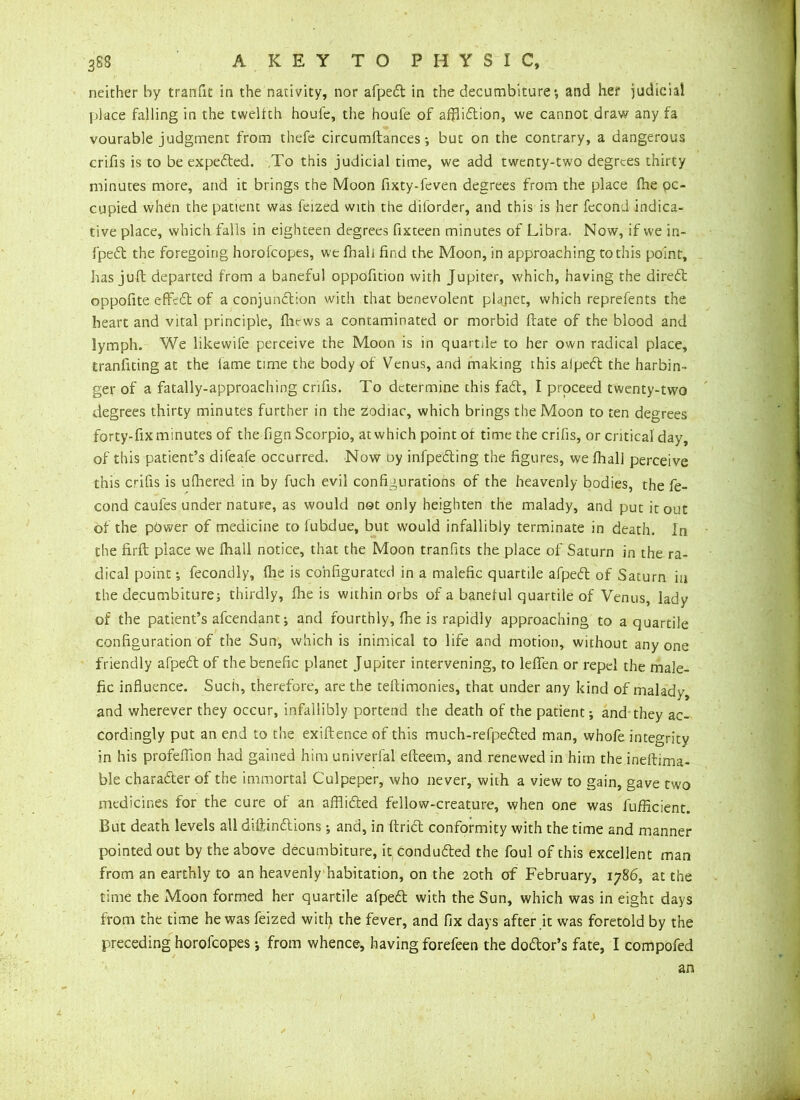 neither by tranfit in the nativity, nor afped in the decumbiture *, and her judicial place falling in the twelfth houfe, the houfe of affliction, we cannot draw any fa vourable judgment from thefe circumftances •, but on the contrary, a dangerous crifis is to be expeded. ,To this judicial time, we add twenty-two degrees thirty minutes more, and it brings the Moon fixty-feven degrees from the place (he oc- cupied when the patient was feized with the diforder, and this is her fecond indica- tive place, which falls in eighteen degrees fixteen minutes of Libra. Now, if we in- fped the foregoing horofeopes, we fhali find the Moon, in approaching to this point, has juft: departed from a baneful oppofition with Jupiter, which, having the dired oppofite effeCt of a conjunction with that benevolent plajiet, which reprefents the heart and vital principle, Ihews a contaminated or morbid ftate of the blood and lymph. We likewife perceive the Moon is in quartde to her own radical place, tranfiting at the fame time the body of Venus, and making this alpeCt the harbin- ger of a fatally-approaching crifis. To determine this faCt, I proceed twenty-two degrees thirty minutes further in the zodiac, which brings the Moon to ten degrees forty-fix minutes of the fign Scorpio, at which point of time the crifis, or critical day, of this patient’s difeafe occurred. Now oy infpeding the figures, we fhali perceive this crifis is ulhered in by fuch evil configurations of the heavenly bodies, the fe- cond caufes under nature, as would not only heighten the malady, and put it out of the power of medicine to lubdue, but would infallibly terminate in death. In the firft place we fhali notice, that the Moon tranfits the place of Saturn in the ra- dical point; fecondly, fhe is configurated in a malefic quartile afped of Saturn in the decumbiture; thirdly, fhe is within orbs of a baneful quartile of Venus, lady of the patient’s afeendant; and fourthly, fhe is rapidly approaching to a quartile configuration of the Sun, which is inimical to life and motion, without anyone friendly afped of the benefic planet Jupiter intervening, to leffen or repel the male- fic influence. Such, therefore, are the teftimonies, that under any kind of malady, and wherever they occur, infallibly portend the death of the patient; and they ac- cordingly put an end to the exiftence of this much-refpeded man, whofe integrity in his profeffion had gained him univerfal efteem, and renewed in him the ineftima- ble character of the immortal Culpeper, who never, with a view to gain, gave two medicines for the cure of an afflided fellow-creature, when one was fufficient. But death levels all dsftindions; and, in ftrid conformity with the time and manner pointed out by the above decumbiture, it conduded the foul of this excellent man from an earthly to an heavenly habitation, on the 20th of February, 1786, at the time the Moon formed her quartile afped with the Sun, which was in eight days from the time he was feized with the fever, and fix days after it was foretold by the preceding horofeopes •, from whence, having forefeen the dodor’s fate, I compofed an