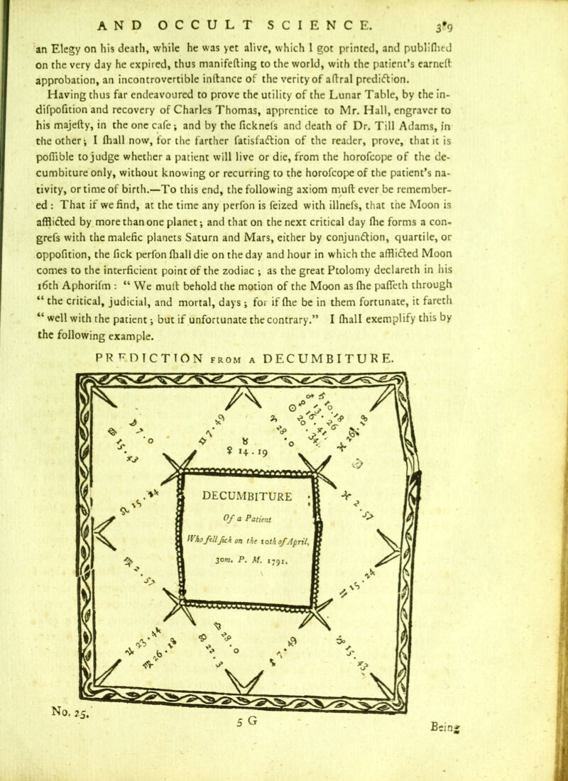 an Elegy on his death, while he was yet alive, which 1 got printed, and publifhed on the very day he expired, thus manifefting to the world, with the patient’s earned approbation, an incontrovertible inltance of the verity of afiral prediction. Having thus far endeavoured to prove the utility of the Lunar Table, by the in- difpofition and recovery of Charles Thomas, apprentice to Mr. Hall, engraver to his majefty, in the one cafe; and by the fickneis and death of Dr. Till Adams, in the other; I fhall now, for the farther fatisfaCtion of the reader, prove, that it is pofiible to judge whether a patient will live or die, from the horofeope of the de- cumbiture only, without knowing or recurring to the horofeope of the patient’s na- tivity, or time of birth.—To this end, the following axiom mult ever be remember- ed : That if we find, at the time any perfon is feized with illnefs, that the Moon is afflicted by more than one planet; and that on the next critical day file forms a con- grefs with the malefic planets Saturn and Mars, either by conjunction, quartile, or oppofition, the fick perfon fliall die on the day and hour in which the afflicted Moon comes to the interficient point of the zodiac ; as the great Ptolomy declareth in his 16th Aphorifm : “ We mult behold the motion of the Moon as fhe pafieth through “ the critical, judicial, and mortal, days ; for if fhe be in them fortunate, it fareth “ well with the patient; but if unfortunate the contrary.” I fhall exemplify this by the following example. PREDICTION from a DECUMBITURE.