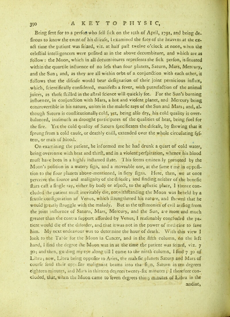 Being fent for to a perfon who fell Tick on the icth of April, 1791, and being de- firous to know the event of his difeafe, l examined the face of the heavens at the ex- ad time the patient was feized, viz. at half paft twelve o’clock at noon, when the celeftial intelligencers were pofited as in the above decumbiture, and which are as follow : the Moon, which in all decumbitures reprefents the fick perfon, isfituated within the quartile influence of no lefs than four planets, Saturn, Mars, Mercury, and the Sun ; and, as they are all within orbs of a conjunction with each other, it follows that the difeafe would bear defignarion of their joint pernicious influx, which, fcientifically confidered, manifefts a fever, with putrefaction of the animal juices, as thofe {killed in the aflral fcience will quickly fee. For the Sun’s burning influence, in conjunction with Mars, a hot and violent planet, and Mercury being controvertible in his nature, unites in the malefic rays of the Sun and Mars; and, al- though Saturn is conftitutionally cold, yet, being alfo dry, his cold quality is over- balanced, inafmuch as drought participates of the qualities of heat, being fuel for the fire. Yet the cold quality of Saturn fpecificates the difeafe, by {hewing that it fprungfrom a cold caufe, or deathly cnill, extended over the whole circulating fyf- tem, or mals of blood. On examining the patient, he informed me he had drunk a quart of cold water, being overcome with heat and third, and in a violent perfpiration, whence his blood mult have been in a highly inflamed ftate. This feems eminently prenoted by the Moon’s pofition in a watery fign, and a moveable one, at the fame t me in oppofi- tion to the four planets above-mentioned, in fiery figns. Here, then, we at once perceive the fource and malignity of the difeafe j and finding neither of the benefic ftars caft a fingle ray, either by body or afped, to the aphetic place, I thence con- cluded ihe patient mult inevitably die, notwithftanding the Moon was beheld by a Textile configuration of Venus, which (Lengthened his nature, and fhewed that he would greatly ftruggle with the malady. But as the teffimonies of evil arifing from the joint influence of Saturn, Mars, Mercury, and the Sun, are more and much greater than the contra fupport afforded by Venus, 1 reafonably concluded the pa- tient would die of the diforder, and that it was not in the power of medicine to fave him. My next endeavour was to determine the hour of death. With this view I look to the Table for the Moon in Cancer, and in the fifth column, on the left hand, i find the degree the Moon was in at the time the patient was feized, viz. 7 30; and then, gu ding my eye along till I come to the ninth column, I find 7 30 of Libra-, now, Libra being oppofite to Aries, the malefic planets Saturn and Mars of courfe fend their opp< fite malignant beams into tha' fLn, Saturn in ten degrees eighteen minutes, and Mars in thirteen degrees twenty-fix minutes ; I therefore con- cluded, that, when the Moon came to feven degrees thirty minutes of Libra in the