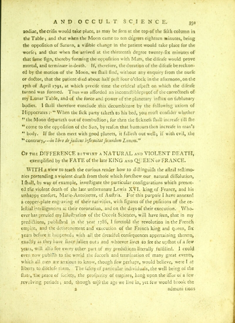 zodiac, thecrifis would take place, as may be feen at the top of the fifth column in the Table*, and thac when the Moon came to ten degrees eighteen minutes, being the oppofition of Saturn, a vifible change in the patient would take place for the worfe; and that when file arrived at the thirteenth degree twenty-fix minutes of that fame fign, thereby forming the oppofition with Mars, the difeafe would prove mortal, and terminate in death. If, therefore, the duration of the difeafe be reckon- ed by the motion of the Moon, we fhall find, without any enquiry from the nurfe or dodlor, that the patient died about half pad four o’clock in the afternoon, on the 17th of April 1791, at which precife time the critical al'peifl on which the difeafe turned was formed. Thus was afforded an incontcftible proof of the correCtnefs of my Lunar 'Fable, and of the force and power of the planetary influx on fublunary bodies. I fhall therefore conclude this decumbiture by the following axiom of Hippocrates : “ When the fick party taketh to his bed, you muff confider whether “ the Moon departeth out of combuftion*, for then the ficknefs final 1 increafe till fhc “ come to the oppofition of the Sun, by reafon that humours then increafe in man’s “ body. If lhe then meet with good planets, it falleth out well; if with evil, the M contrary,—in libro de judicus irfirmitat fecundum Lunam.** Of the DIFFERENCE betwixt a NATURAL and VIOLENT DEATH, exemplified by the FATE of the late KING and QJ EEN of FRANCE. WITH a view to teach the curious reader how to diftinguifii the aftral teftimo- nies portending a violent death from thole which fortfhew our natural diffolution, I fhall, by way of example, inveftigate the particular configurations which prenot- ed the violent death of the late unfortunate Lewis XVI. king of France, and his unhappy confort, Marie-Antoinette, of Auftria. For this purpolc I have annexed a copper-plate engiaving of their nativities, with figures of the pofitions of the ce- leftial intelligencers a: their coronation, and on the days of their execution. Who- ever has peruled my Iiluftration of the Occult Sciences, will have feen, that in my prediflions, publilhed in the year 17S6, 1 foretold the revolution in the French empire, and the dethronement and execution of the French king and queen, fix years before it happened; with all the dreadful conlcquences appertaining thereto, txa&ly as they have fince/alien out; and whoever lives to fee the uplhot of a few years, will alfo fee every other part of my predictions literally fulfilled. 1 could even now publiTh to the world the fuccefs and termination of many great events, which all men are anxious to know, though few perhaps, would believe, were I at liberty to dilclofe them. The fafetyof particular individuals, the well being of the ftatr, the peace of Idciety, the profperity of emp res, hang upon the iffuc oi a few revolving periods; and, though wife the age we live in, yet few would brook the * ' 2 admoni tions