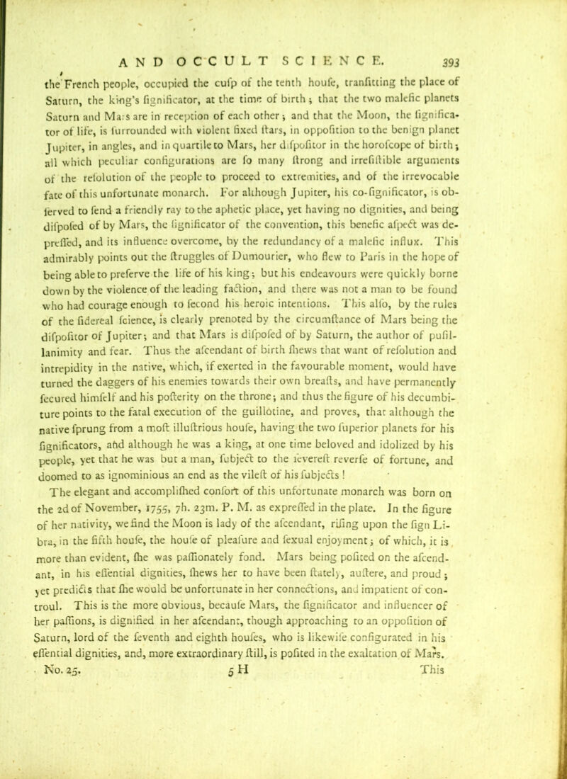 i the French people, occupied the culp of the tenth houfe, tranfitting the place of Saturn, the king's fignificator, at the time of birth; that the two malefic planets Saturn and Ma:s are in reception of each other ; and that the Moon, the fignifica- tor of life, is Unrounded with violent fixed ttars, in oppofition to the benign planet Jupiter, in angles, and in quartile to Mars, her d.fpoficor in the horolcope of birth; all which peculiar configurations are lo many tlrong and irrefiflible arguments of the rclolution of the people to proceed to extremities, and of the irrevocable fate of this unfortunate monarch. For although Jupiter, his co-fignificator, is ob- served to fend a friendly ray to the aphetic place, yet having no dignities, and being difpofed of by Mars, the fignificator of the convention, this benefic afpeft was de- prtfied, and its influence overcome, by the redundancy of a malefic influx. This admirably points out the druggies of Dumourier, who flew to Paris in the hope of being able to preferve the life of his king; but his endeavours were quickly borne down by the violence of the leading faction, and there was not a man to be found who had courage enough to fecond his heroic intentions. This alfo, by the rules of the fidereal fcience, is clearly prenoted by the circumflance of Mars being the difpofuor of Jupiter; and that Mars is difpofed of by Saturn, the author of pufil- lanimity and fear. Thus the afeendant of birth fliews that want of refolution and intrepidity in the native, which, if exerted in the favourable moment, would have turned the daggers of his enemies towards their own breads, and have permanently fecured himfelf and his poderity on the throne; and thus the figure of his decumbi- ture points to the fatal execution of the guillotine, and proves, that although the native fprung from a mod illudrious houfe, having the two fuperior planets for his fienificators, ahd although he was a king, at one time beloved and idolized by his people, yet that he was but a man, lubjeft to the fevered reverfe of fortune, and doomed to as ignominious an end as the viled of hisfubjefts ! The elegant and accomplifhed confort of this unfortunate monarch was born on the 2d of November, 1755, 7h. 23m. P. M. as exprefled in the plate. In the figure of her nativity, we find the Moon is lady of the afeendant, rifing upon the fign Li- bra, in the fifth houfe, the houfe of plealure and fexual enjoyment; of which, it is more than evident, fhe was pafllonately fond. Mars being poficed on the afeend- ant, in his efiential dignities, fliews her to have been datel), audere, and proud ; yet predi6s that fhe would be unfortunate in her connections, ami impatient of con- troul. This is the more obvious, becaufe Mars, the fignificator and influencer of her paflions, is dignified in her afeendant, though approaching to an oppofition of Saturn, lord of the feventh and eighth houfes, who is likewife configurated in his efiential dignities, and, more extraordinary dill, is pofited in the exaltation of Mars. No. 25. 5 H This