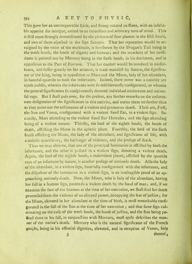 391 A KEY TO PHYSIC, This gave her an unconquerable fpirit, and ftrong natural pa (lions, with an infatia- ble appetite for intrigue, united to an inconftant and arbitrary turn of mind. This is ftill moreftrongly demonftrated by the prefence of four planets in the fifth houfe, and two of them afpedted in the fign Scorpio. That her reputation would be ar- raigned by the voice of the multitude, is forefhewn by the Dragon’s Tail being in the tenth houfe, the houfe of dignity and honour-, and the treachery of her confi- dants is pointed out by Mercury being in the fixth houfe, in his detriment, and in oppofition to the Part of Fortune. That her confort would be involved in misfor- tunes, and fufFer greatly on her account, is made manifeft by Saturn, the fignifica- tor of the king, being in oppofition to Mars and the Moon, lady of her afcendant, in baneful quartile to both the infortunes. Indeed, there never was a nativity yet made public, wherein the infortunes were fo mifchievoufiy configurated, or wherein the general fignificators fo confpicuoufly denoted individual misfortune and univer- fal rage. But I fhall pafs over, for the prefent, any farther remarks on the unfortu- nate defignation of the fignificators in this nativity, and notice them no farther than as they point out the teftimonies of a violent and premature death. Thefe are, Firfi, the Sun and Venus, configurated with a violent fixed fiar, in a violent fign. Se- condly, Mars afcending to the violent fixed ftar Hercules; and the fign afcending being of a violent nature. Thirdly, the lord of the eighth houfe, the houfe of death, afflidting the Moon in the aphetic place. Fourthly, the lord of the fixth houfe afflidting the Moon, the lady of the afcendant, and fignificator of life, with a malefic quartile ray, the harbinger of violence, and the prefage of death. Thus we may obferve, that one of the principal luminaries is afflidted by both the infortunes, and the other is pofited in a violent fign, denoting a violent death. Again, the lord of the eighth houfe, a malevolent planet, afflidted by the quartile rays of an infortune by nature, is another prefage of untimely death. Alfo the lady of the afcendant, in a violent fign, banefully configurated with the infortunes, and the difpofitor of the luminaries in a violent fign, is an irrefragible proof of an ap- proaching untimely death. Now, the Moon, who is lady of the afcendant, having her fall in a human fign, portends a violent death by the hand of man; and, if we examine the face of the heavens at the time of her execution, we fhall find her death proceeded from the violence of an ufurped power, occupying the feat of juftice for the Moon, elevated in her afcendant at the time of birth, is raoft remarkably confi- gurated in the fall of the Sun at the time of her execution ; and that fame fign cul- minating on thecufp of the tenth houfe, the houfe of juftice, and the Sun being po- rted therein his fall, in conjundtion with Mercury, mod aptly defcribes the man- ner of the native’s death. Mercury who is the natural fignificator of the French -people, being in his effential dignities, elevated, and in reception of Venus, lady 3 thereof j