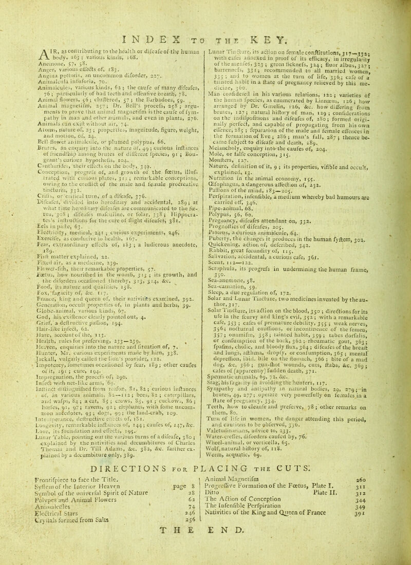 AIR, as contributing to the health or difeafe of the human body, 163 ; various kinds, 168. Anemone, 57, 58. Anger, various effects of, r 3j . Angina pedtoris, an uncommon diforder, 227. Animalcula infuforia, 70. Animalcules, various kinds, 62; the caufe of many difeafes, 76; particularly of bad teeth and olfentive breath, 78. Animal flowers, 56; cluttered, 57; the Barbadoes, 59. Animal magrietifm, 257; Dr. Bell’s procel's, 258; argu- ments to prove that animal magnetifm is the caufe offym- pathy in man and other animals, and even in plants, 276. An imais can exift without air, 74. Atoms, nature of, 23 ; properties, magnitude, figure, weight, and motion, of, 24. Bel! flower animalcule, or plumed polypus, 66. Brutes, an enquiry into the nature of, 49 ; curious inftances of friendlhip among brutes of different ipecies, 91 ; Bou- geant’s curious hypothefis, 104. Cantharides, their effects on the body, 3 49. Conception, progrefs of, and growth of the foetus, illuf- rrated with curious plates, 311; remarkable conceptions, owing to the conflict of the male and female procreative tinctures, 332. Crilis, or'critical turn, of a difeafe, 376. Difeafes, divided into hereditary and accidental, 289; at what time hereditary difeafes are communicated to the fic- tus,‘308; difeafes mafeuline, or lblar, 338; Hippocra- tes’s inftruefiens for the cure of flight difeafes, 381. Eels in paite, 63. Eledtricity, medical, 241 ; curious experiments, 246. Exercife, as conducive to health, 167. Fear, extraordinary effects of, 183 ; a ludicrous anecdote, 189. Firft matter explained, 22. Fixed air, as a medicine, 239. Fkwer-fhh, their remarkable properties, 37. Foetus, how nourithed in the womb, 313 ; its growth, and . the diforders occafioned thereby, 313, 314, Sec. Food, its nature and qualifies, 138. Fox,‘fagacity of, Sec. 1/7. France, king and queen of, their nativities examined, 392. Generation, occult properties of, in plants and herbs, 39. Globe-animal, various kinds, 67. God, his exiftence clearly pointed out, 4. Grief,'a deftructive paflion, 194. Hair-like infect, 62. Flare, account of the, 113. Health, rules for preferving, 233 — 239. , Heaven, enquiries into the nature and fituation of, 7. Hunter, Mr. curious experiments made by him, 338. Jackall, vulgarly cailed the lion’s provider, 122. Impotency, fometimes occafioned by fear, 189; other caufes of it, 191; cure, igq. Impregnation, the procefs of, 290. Infect with net-like arms, 69. lnltinct diftinguilhed from reafon, 8t, 82; curious inftances of, in various animals, Sc —112; bees, 82 ; caterpillars, and warps, 84; a cat, 85 ; crows, 8,3, 91 ; cuckows, 86 ; holies, 91, 97; ravens, 92; elephants, with foine uncom- mon anecdotes, 93; dogs, 99; the land-crab, 109. Intemperance, deftructive eh lets of, iSt. Longevity, remarkable inftances of, 144; caufes of, 147, Sec. Love, its foundation and effects, 195. Lunar Table; pointing out the various turns of a difeafe, 380 ; explained by the nativities and decumbitures of Charles Thomas and Dr. Till Adams, Sec. 382, &c. farther ex- plained by a decumbiture only, 389. DIRECTIONS for P Frontifpiece to face the Title. Syflem of the Interior Heaven page 8 Symbol of the univerfal Spirit of Nature 28 Polypes and Animal Flowers 62 Animalcules ’ 74 Electrical Stars 24.6 C'ryttais formed from Salts 256 THE Lunar Tin flare, its action on female conftitutions, 317—33 2; with cafes annexed in proof of its efficacy, in irregularity of themenfes, 323 ; green iicknefs, 324; fluor albus, 327 ; barrennefs, 331; recommended to all married women’, 335 ; and to women at the turn of life, 336,; cafe of a tainted habit in a ftate of pregnancy relieved by this me- dicine, 360. Man confidered in his various relations, 122; varieties of the human fpecies, as enumerated by Linnaeus, 126 ; how arranged by Dr. Gmelin, 126, See. how differing from brutes, 127; natural hiftory of man, 129; confiderations on the indifpofitions and difeafes of, 280; formed oiigi- nally perfect, and capable of propagating from his own efience, 285 ; reparation of the male and female effences in the formation of Eve ; 286 ; man’s fall, 287; thence be- came fubjeCt to difeafe and death, 289. Melancholy, enquiry into the caufes of, 204. Mole, or talfe conception, 315, Monllers, 127. Nature, definition of it, 9 ; its properties, vifible and occult, explained, 13. Nutrition in the animal economy, 155. CEfophagus, a dangerous affection of, 232. Pallions of the mind, 183—205. Perfpiration, infenlible, a medium whereby bad humours are carried off, 346. Pipe-animal, 68. Polypus, 56, 60. Pregnancy, difeafes attendant on, 332. Prognoffics of difeafes, 205. Proteus, a curious animalcule, 64. Puberty, the changes it produces in the human fyftem, 302, Quickening, action of, eleferibed, 342. Rabbit, great fecundity of, 115. Salivation, accidental, a curious cafe, 36r. Scent, 11 2—122. Scrophula, its progrefs in undermining the human frame, 35°- Sea-anemone, 58. Sea-carnation, 59. Sleep, a due regulation of, 172. Solar and Lunar Tincture, two medicines invented by the au- thor, 3 17. Solar Tincture, itsaftion on the blood, 350 ; diredlions for its ufe in the lcurvy and king’s evil, 352 ; with a remarkable cafe, 353 ; cafes of premature debility, 355 ; weak nerves, 356; nocturnal emiffions, or incontinence of the femen, 357 ; onamifin, 358; tainted habit, 359 ; tabes dorfalis, or confumption of the back, 3 62 ; rheumatic gout, 363; fpafms, cholic, and bloody flux, 364 ; difeafes of the brealt and lungs, afthma, dropfy, or confumption, 365 ; mental depreffion, ibid, bile on-the ftomach, 366 ; bite of a macl dog, Sec. 306 ; gun-Ihot wounds, cuts, ftabs, &c, 369; cafes of (apparently) Hidden death, 371. Spermatic animals, 69, 72, Scc. Stag, his fagacity in avoiding the hunters, 117. Sympathy and antipathy in natural bodies, 29, 279;-in brutes, 49, 277; operate very powerfully on females in a ftate of pregnancy, 334. Teeth, how to cleanfe and preferve, 78; other remarks on them, 80. Turn of life in women, the danger attending this period, and cautions to be gblerved, 35b. Valetudinarians, advice to, 233. Water-creffes, diforders caufcd by, 76. Wheel-animal, or vorticella, 65. Wolf,natural hiftory of, 118. Worm, acquatic, 69. LACING the CUTS. Animal Magnetifm j6o Progrefiive Formation of the Foetus, Plate I. 311 Ditto Plate II. 312 The Aflion of Conception 344 The Infenlible Perfpiration 349 Nativities of the King and Queen of France 391 END.