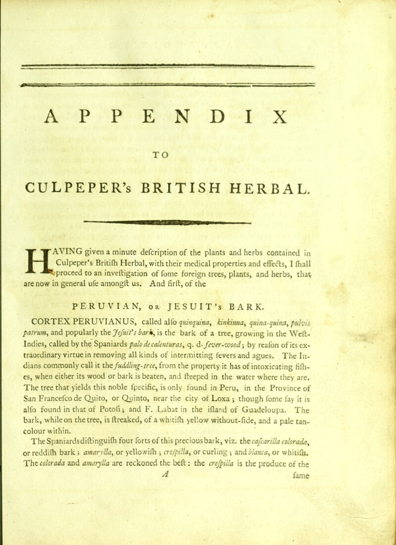 TO CULPEPER’S BRITISH HERBAL. HAVING given a minute defcription of the plants and herbs contained in Culpeper’s Britifh Herbal, with their medical properties and effefts, I fhall L-proceed to an inveftigation of feme foreign trees, plants, and herbs, that are now in general ufe amongft us. And firft, of the PERUVIAN, or JESUIT’S BARK. CORTEX PERUVIAN US, called alio quinquina, kinkinna, quina-quina, pul-vis patrum, and popularly the Jefnit's bark, is the bark of a tree, growing in the Weft- Indies, called by the Spaniards palodecaknturas, q. d -fever-wood ■, by reafon of its ex- traordinary virtue in removing all kinds of intermitting fevers and agues. The In- dians commonly call it the fuddling- tree, from the property it has of intoxicating fifti- es, when either its wood or bark is beaten, and fteeped in the water where they are. The tree that yields this noble fpecific, is only found in Peru, in the Province of San Francelcode Quito, or Quinto, near the city ot Loxa j though fome fay it is alfo found in that of Potofi; and F. Labat in the iftand of Guadeloupa. The bark, while on the tree, is ftreaked, of a whitifh >ellow without-fide, and a pale tan- colour within. The Spaniardsdiftinguifh four forts of this precious bark, viz. thtcafcarilla colorada, or reddifh bark ; amarylla, or yellowifti ^ cre/pilla, or curling ; andblanca, or whitifh. Thzcolorada and amarylla are reckoned the beft: the crefpilla is the produce of the d fame