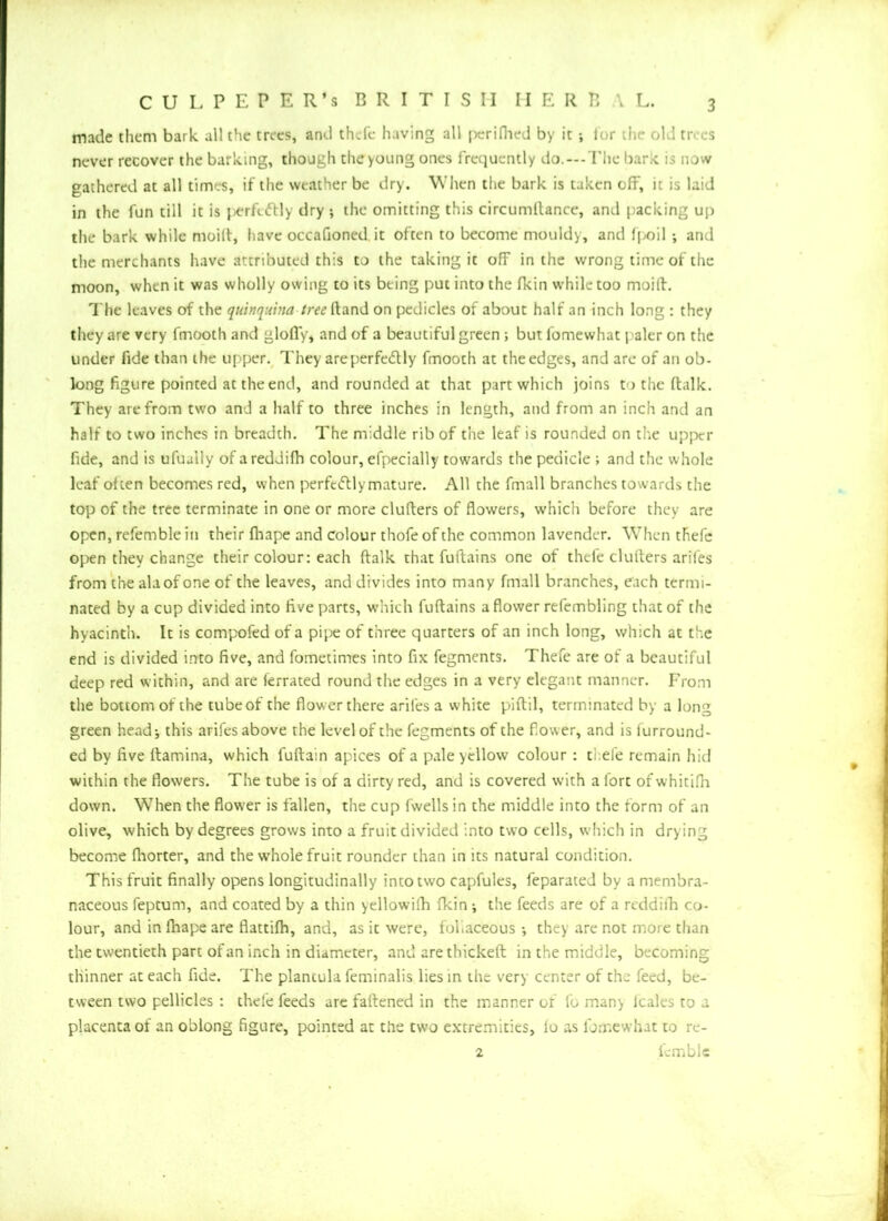 made them bark all the trees, and thcfe having all perifhed by ittor the old trees never recover the barking, though the young ones frequently do.—-The bark is now gathered at all times, if the weather be dry. When the bark is taken off, it is laid in the fun till it is i^rfedlly dry ; the omitting this circumllance, and packing up the bark while moitt, have occafioned it often to become mouldy, and fj>oil ; and the merchants have attributed this to the taking it off in the wrong time of the moon, when it was wholly owing to its being put into the fkin while too moift. The leaves of the quinquina /raiftand on pedicles of about half an inch long : they they are very fmooth and gloffy, and of a beautiful green ; but fomewhat paler on the under fide than the upper. They are perfectly fmooth at the edges, and are of an ob- long figure pointed at the end, and rounded at that part which joins to the ftalk. They are from two and a half to three inches in length, and from an inch and an half to two inches in breadth. The middle rib of the leaf is rounded on the upper fide, and is ufually of areddifh colour, efpecially towards the pedicle ; and the whole leaf often becomes red, when perfciftly mature. All the fmall branches towards the top of the tree terminate in one or more clutters of flowers, which before they are open, refemble in their fhape and colour thofe of the common lavender. When thefe open they change their colour: each ftalk that fuftains one of thcfe clutters arifes from the ala of one of the leaves, and divides into many fmall branches, each termi- nated by a cup divided into five parts, which fuftains a flower refembling that of the hyacinth. It is compofed of a pipe of three quarters of an inch long, which at the end is divided into five, and fometimes into fix fegments. Thefe are of a beautiful deep red within, and are ierrated round the edges in a very elegant manner. From the bottom of the tube of the flower there arifes a white piftil, terminated by a long green head; this arifes above the level of the fegments of the fower, and is furround- ed by five ftamina, which fuftain apices of a pale yellow colour : thefe remain hid within the flowers. The tube is of a dirty red, and is covered with a fort of whitifh down. W7hen the flower is fallen, the cup fwells in the middle into the form of an olive, which by degrees grows into a fruit divided into two cells, which in drying become fliorter, and the whole fruit rounder than in its natural condition. This fruit finally opens longitudinally into two capfules, feparated by a membra- naceous feptum, and coated by a thin yellowifh fkin ; the feeds are of a reddifh co- lour, and in fhape are flattifh, and, as it were, fofiaceous •, they are not more than the twentieth part of an inch in diameter, and arethickeft in the middle, becoming thinner at each fide. The plancula feminalis lies in the very center of the feed, be- tween two pellicles : thefe feeds are fattened in the manner or fo many leales to a placenta of an oblong figure, pointed at the two extremities, lo as fomewhat to re- 2 fcmble