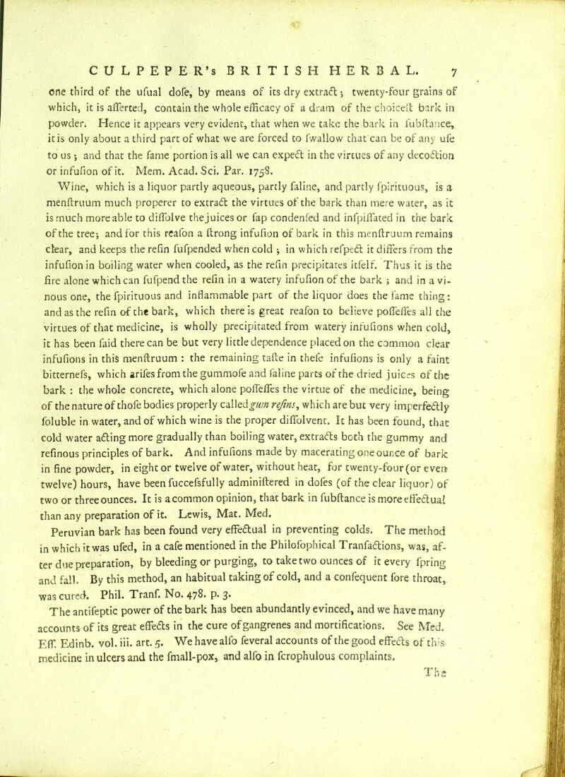 one third of the ufual dofe, by means of its dry extraft $ twenty-four grains of which, it is averted, contain the whole efficacy of a dram of the choice!! bark in powder* Hence it appears very evident, that when we take the bark in fubftance, it is only about a third part of what we are forced to fwallow that can be of any ufe to us; and that the fame portion is all we can expeCt in the virtues of any decoCtion or infufion of it. Mem. Acad. Sci. Par. 1758. Wine, which is a liquor partly aqueous, partly faline, and partly fpirituous, is a menftruum much properer to extrad the virtues of the bark than mere water, as it is much more able to diffolve the juices or fap condenfed and infpiflated in the bark of the tree; and for this reafon a ftrong infufion of bark in this menftruum remains clear, and keeps the refin fufpended when cold •, in which refped it differs from the infufion in boiling water when cooled, as the refin precipitates itfelf. Thus it is the fire alone which can fufpend the refin in a watery infufion of the bark ; and in a vi- nous one, the fpirituous and inflammable part of the liquor does the fame thing: and as the refin of the bark, which there is great reafon to believe pofteftes all the virtues of that medicine, is wholly precipitated from watery infufions when cold, it has been faid there can be but very little dependence placed on the common clear infufions in this menftruum : the remaining tafte in thefe infufions is only a faint bitternefs, which arifes from the gummofe and faline parts of the dried juices of the bark : the whole concrete, which alone poflefies the virtue of the medicine, being of the nature of thofe bodies properly called gum refins, which are but very imperfectly foluble in water, and of which wine is the proper diflfolvent. It has been found, that cold water aCting more gradually than boiling water, extracts both the gummy and refinous principles of bark. And infufions made by macerating one ounce of bark in fine powder, in eight or twelve of water, without heat, for twenty-four (or even twelve) hours, have been fuccefsfully adminiftered in dofes (of the clear liquor) of two or threeounces. It is acommon opinion, that bark in fubftance is more effectual than any preparation of it. Lewis, Mat. Med. Peruvian bark has been found very effectual in preventing colds. The method in which it was ufed, in a cafe mentioned in the Philofophical TranfaCtions, was, af- ter due preparation, by bleeding or purging, to take two ounces of it every fpring and fall. By this method, an habitual taking of cold, and a confequent fore throat, was curedi Phil. Tranf. No. 478. p. 3. The antifeptic power of the bark has been abundantly evinced, and we have many accounts of its great eflfeCts in the cure of gangrenes and mortifications. See Med. Eff. Edinb. vol. iii. art. 5. We have alfo feveral accounts of the good effeCts of this medicine in ulcers and the fmall-pox, and alfo in fcrophulous complaints. The