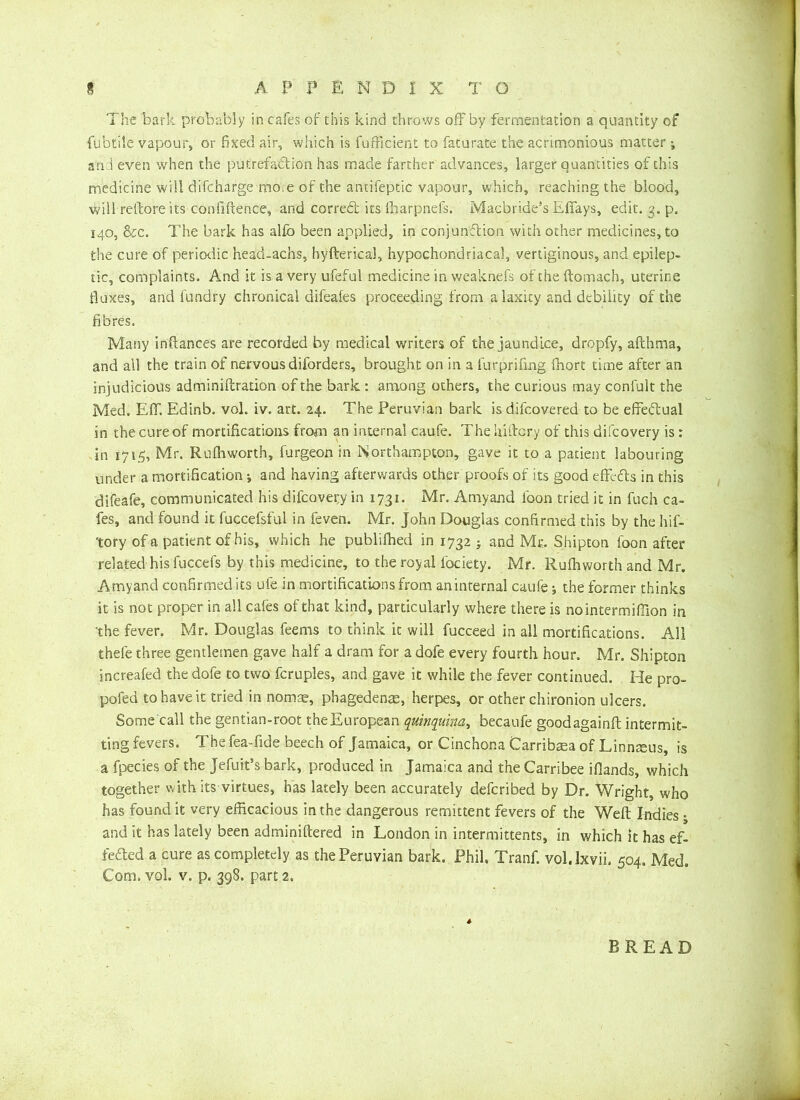 The bark probably in cafes of this kind throws off by fermentation a quantity of fubtile vapour, or fixed air, which is fufficient to fat urate the acrimonious matter j and even when the putrefaction has made farther advances, larger quantities of this medicine will difcharge moie of the antifeptic vapour, which, reaching the blood, will reftore its confiftence, and corredl its fharpnefs. Macbride’s Effays, edit. g. p. 140, &c. The bark has alfo been applied, in conjunction with other medicines, to the cure of periodic head-achs, hyfterkal, hypochondriacal, vertiginous, and epilep- tic, complaints. And it is a very ufeful medicine in weaknefs of the ftomach, uterine fluxes, and fundry chronical difeafes proceeding from a laxity and debility of the fibres. Many infiances are recorded by medical writers of the jaundice, dropfy, afthma, and all the train of nervous diforders, brought on in a furprifmg fhort time after an injudicious adminiftration of the bark : among others, the curious may confult the Med. Effi Edinb. vol. iv. art. 24. The Peruvian bark is difeovered to be effectual in the cure of mortifications from an internal caufe. The Uiftcry of this difeovery is: in 1715, Mr. Rufhworth, furgeon in Northampton, gave it to a patient labouring under a mortification j and having afterwards other proofs of its good effects in this difeafe, communicated his difcovei;y in 1731. Mr. Amyand loon tried it in fuch ca- fes, and found it fuccefsful in feven. Mr. John Douglas confirmed this by the hif- tory of a patient of his, which he publifhed in 1732 j and Mr. Shipton loon after related his fuccefs by this medicine, to the royal fociety. Mr. Rufhworth and Mr. Amyand confirmed its ufe in mortifications from an internal caufe -3 the former thinks it is not proper in all cafes of that kind, particularly where there is nointermiffion in the fever. Mr. Douglas feems to think it will fucceed in all mortifications. All thefe three gentlemen gave half a dram for a dofe every fourth hour. Mr. Shipton increafed the dofe to two fcruples, and gave it while the fever continued. He pro- pofed to have it tried in nomae, phagedenas, herpes, or other chironion ulcers. Some call the gentian-root the European quinquina, becaufe goodagainft intermit- ting fevers. The fea-fide beech of Jamaica, or Cinchona Carribaea of Linnseus, is a fpedes of the Jefutt’s bark, produced in Jamaica and the Carribee Hands, which together with its virtues, has lately been accurately deferibed by Dr. Wright, who has found it very efficacious in the dangerous remittent fevers of the Weft Indies • and it has lately been adminiftered in London in intermittents, in which it has ef- fected a cure as completely as the Peruvian bark. Phil. Tranf. vol.lxvii. 504. Med. Com. vol. v. p. 398. part 2. BREAD