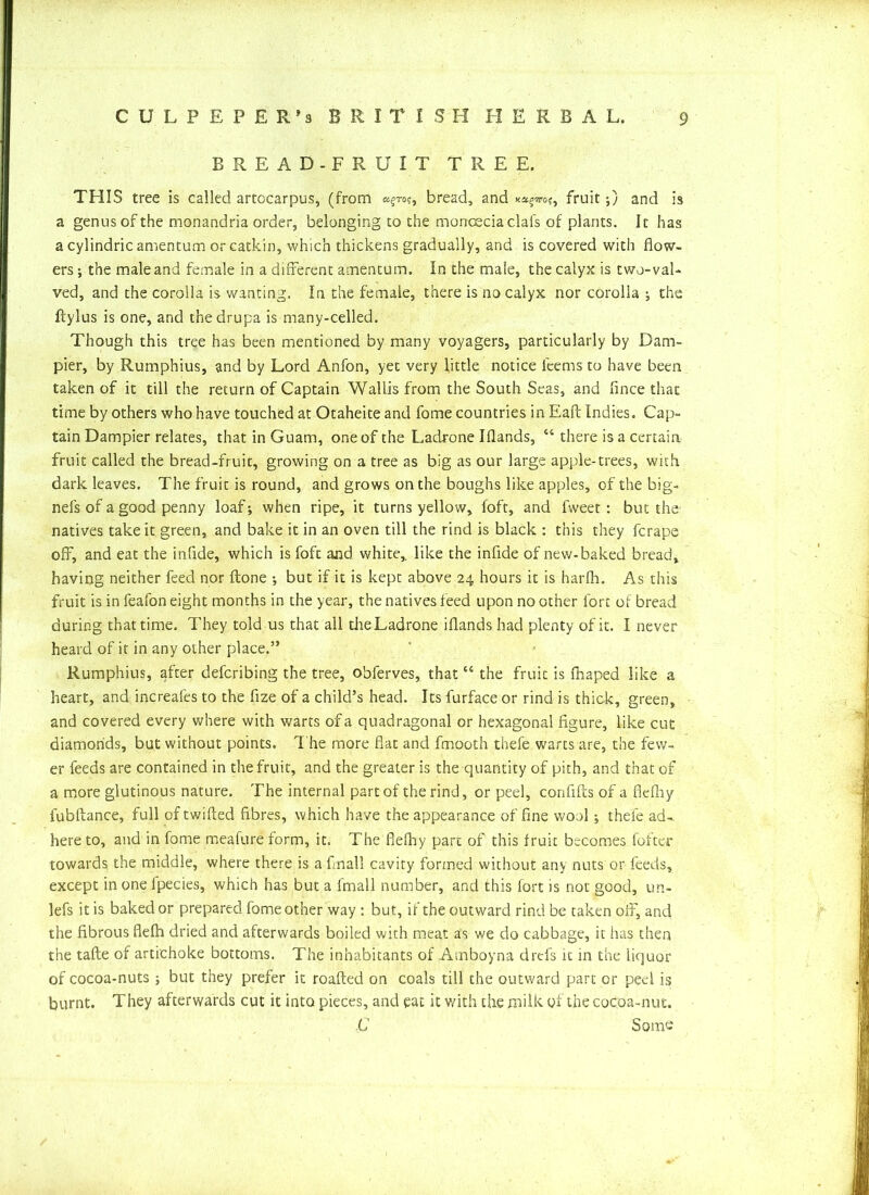 BREAD-FRUIT TREE. TEIIS tree is called artccarpus, (from «§to?, bread, and fruit;) and is a genus of the monandria order, belonging to the monceciaclals of plants. It has a cylindric amentum or catkin, which thickens gradually, and is covered with flow- ers ; the male and female in a different amentum. In the male, the calyx is two-val- ved, and the corolla is wanting. In the female, there is no calyx nor corolla the ftylus is one, and thedrupa is many-celled. Though this tree has been mentioned by many voyagers, particularly by Dam- pier, by Rumphius, and by Lord Anfon, yet very little notice lee ms to have been taken of it till the return of Captain Wallis from the South Seas, and flnce that time by others who have touched at Otaheite and fome countries in EaPc Indies. Cap- tain Dampier relates, that in Guam, one of the Ladrone Iflands, “ there is a certain fruit called the bread-fruit, growing on a tree as big as our large apple-trees, with dark leaves. The fruit is round, and grows on the boughs like apples, of the big- nefs of a good penny loaf; when ripe, it turns yellow, foft, and fweet: but the natives take it green, and bake it in an oven till the rind is black : this they fcrape off, and eat the inflde, which is foft and white,, like the inflde of new-baked bread, having neither feed nor {tone •, but if it is kept above 24 hours it is harlh. As this fruit is in feafon eight months in the year, the natives feed upon no other fort of bread during that time. They told us that all the Ladrone iflands had plenty of it. I never heard of it in any other place.” Rumphius, after defcribing the tree, obferves, that “ the fruit is fhaped like a heart, and increafes to the fize of a child’s head. Its furface or rind is thick, green, and covered every where with warts of a quadragonal or hexagonal figure, like cut diamonds, but without points. The more flat and fmooth thefe warts are, the few- er feeds are contained in the fruit, and the greater is the quantity of pith, and that of a more glutinous nature. The internal part of the rind, or peel, conflfls of a flefliy fubftance, full of twifted fibres, which have the appearance offline wool; thefe ad^ here to, and in fome meafure form, it. The fiefhy part of this fruit becomes fofter towards the middle, where there is a final! cavity formed without any nuts or feeds, except in one fpecies, which has but a lrnall number, and this fort is not good, un- lefs it is baked or prepared fome other way : but, if the outward rind be taken off, and the fibrous flelh dried and afterwards boiled with meat as we do cabbage, it has then the tafte of artichoke bottoms. The inhabitants of Amboyna drefs it in the liquor of cocoa-nuts; but they prefer it roafted on coals till the outward part or peel is burnt. They afterwards cut it into pieces, and eat it with the milk of the cocoa-nut. C Some