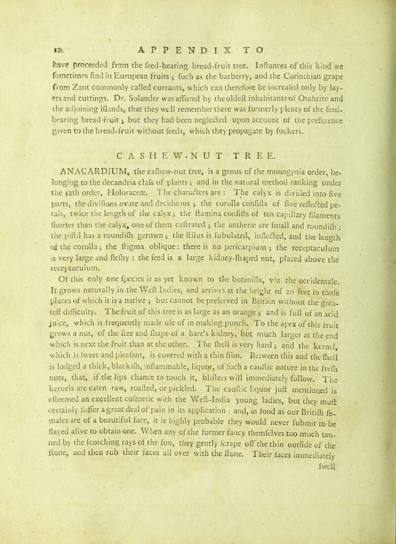 Have proceeded from the feed-bearing bread-fruit tree. Inftances of this kind we fometimes find in European fruits •, fuch as the barberry, and the Corinthian grape from Zant commonly called currants, which can therefore be increafed only by lay- ers and cuttings. Dr. Solander wasaffured by the oldeft inhabitants of Otaheite and the adjoining Hands, that they well remember there was formerly plenty of the feed- bearing bread-fruitj, but they had been negle&ed upon account of the preference given to the bread-fruit without feeds, which they propagate by fuckers. CASHEW- NUT TREE. ANACARDIUM, the cafhew-nut tree, is a genus of the monogynia order, be- longing to the decandria clafs of plants; and in the natural method ranking under the 12th order, Holoraceae. The characters are : The calyx is divided into five parts, the divifions ovate and deciduous ; the corolla confifts of five reflected pe- tals, twice the length of the calyx; the ftamina confifts of ten capillary filaments fhorter than the calyx, one of them caftrated the antherae are fmall and roundifh : the piftil has a roundifh germen ; the ftilus is fubulated, infledted, and the length at the corolla; the ftigma oblique: there is no pericarpium ; the receptaculum is very large and flefhy : the feed is a large kidney-ftiaped nut, placed above the receptaculum. Of this only one fpecies is as yet known to the botanifts, viz, the occidenrale. It grows naturally in the Weft Indies, and arrives at the height of 20 feet in thofe places of which it is a native ; but cannot be preferved in Britain without the grea- teft difficulty. The fruit of this tree is as large as an orange * and is full of an acid juice, which is frequently made ufe of in making punch. To the apex of this fruit grows a nut, of the fize and fliape of a hare’s kidney, but much larger at the end which is next the fruit than at the other. The fhell is very hard ; and the kernel which is fweet and pieafant, is covered with a thin film. Between this and the fhell is lodged a thick, blackifb, inflammable, liquor, of fuch a cauftic nature in the frefh nuts, that, if the lips chance to touch it, blifters will immediately follow. The kernels are eaten raw, roafted, or pickled. The cauftic liquor juft mentioned is efteemed an excellent cofmetic with the Weft-India young ladies, but they muft certainly foffer a great deal of pain in its application ; and, as fond as our Britifh fe- males are of a beautiful face, it is highly probable they would never fubrnit to be flayed alive to obtain one. When any of the former fancy themfelves too much tan- ned by the fcorching rays of the fun, they gently ferape off the thin outfide of the ftone, and then rub their faces all over with the ftone. Their faces immediately fv/ell