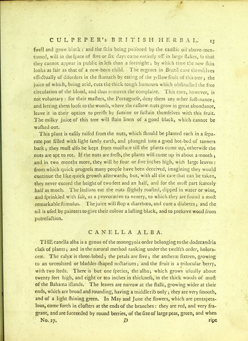 C U L P E P E R’s BRITISH H E R B A L. i3 fwell and grow black : and the {kin being poifoned by the cauftic oil above-men- tioned, will in thefpace of five or fix days come entirely off in large flakes, fo that they cannot appear in public in lefs than a fortnight; by which time the new fkin looks as fair as that of a new-born child. The negroes in Brazil cure themfelves effectually of diforders in the ftomach by eating of the yellow fruit of this tree ; the juice of which, being acid, cuts the thick tough humours which obftruCted the free circulation of the blood, and thus removes the complaint. This cure, however, is not voluntary : for their matters, the Portuguefe, deny them any other fuftenance •, and letting themloofe to the woods, where the cafhew-nuts grow in great abundance, leave it in their option to perifh by famine or fuftain themfelves with this fruit. The milky juice of this tree will ftain linen of a good black, which cannot be wafhed out. This plant is eafily raifed from the nuts, which fliould be planted each in a fepa- rate pot filled with light fandy earth, and plunged into a good hot-bed of tanners bark-, they muff alfo be kept from moiftuie till the plants come up, otherwife the nuts are apt to rot. If the nuts are frefb, the plants will come up in about a month •, and in two months more, they will be four or five inches high, with large leaves: from which quick progrefs many people have been deceived, imagining they would continue the like quick growth afterwards; bur, with all the care chat can be taken, they never exceed the height of two feet and an half, and for the moft part fcarcely half as much. The Indians eat the nuts flightly roafted, dipped in water or wine, and fprinlded with fait, as a provocative to venery, to which they are found a mod remarkable ftimulus. Thejuice will flop a diarrhoea, and cure a diabetes; and the oil is ufed by painters to give their colour a lading black, and to preferve wood from putrefaction. CANELLA ALBA. THE canella alba is a genus of the monogynia order belonging to the dodecandria clafs of plants; and in the natural method ranking under the twelfth order, holora- ceae. The calyx is three-lobed; the petals are five ; the anthers fixteen, growing to an urceolated or bladder-fhaped neftarium ; and the fruit is a trilocular berry, with two feeds. There is but one fpecies, the alba; which grows ulually about twenty feet high, and eight or ten inches in thicknefs, in the thick woods of mod of the Bahama iflands. The leaves are narrow at the dalk, growing wider at their ends, which are broad and rounding, having a middlerib only ; they are very fmooth, and of a light fhining green. In May and June the flowers, which are pentapeta- lous, come forth in clufters at the ends of the branches : they are red, and very fra- grant, and are fucceeded by round berries, of the fizeof large peas, green, and when No. 27. D ripe