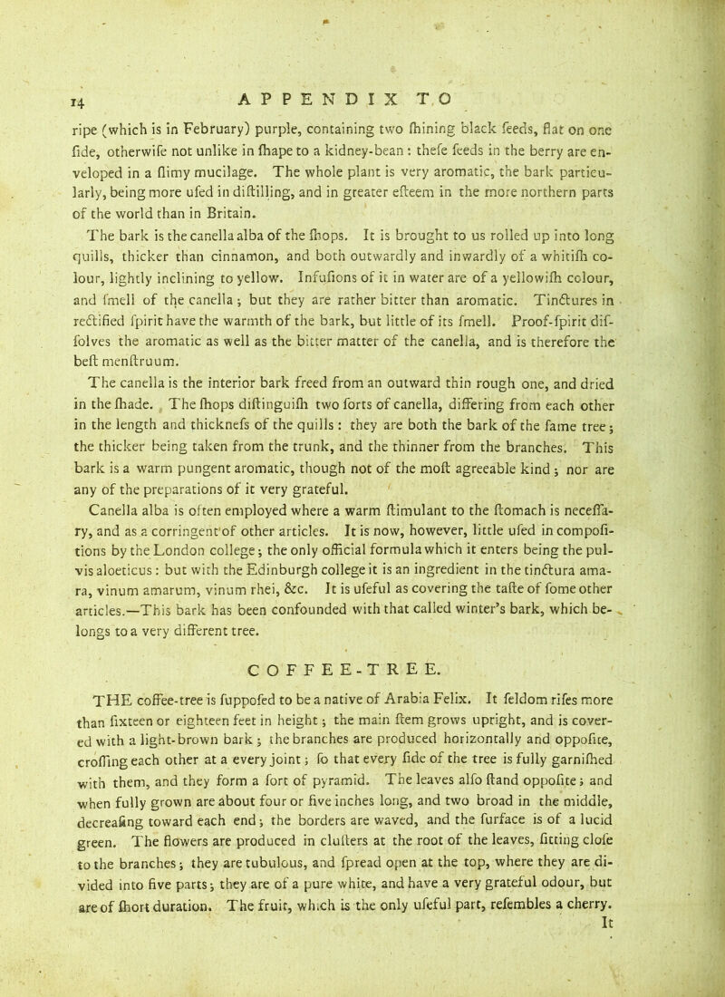 14 ripe (which is in February) purple, containing two fhining black feeds, flat on one fide, otnerwife not unlike in fhape to a kidney-bean : thefe feeds in the berry are en- veloped in a flimy mucilage. The whole plant is very aromatic, the bark particu- larly, being more ufed in diftilling, and in greater efteem in the more northern parts of the world than in Britain. The bark is the canella alba of the (hops. It is brought to us rolled up into long quills, thicker than cinnamon, and both outwardly and inwardly of a whicifh co- lour, lightly inclining to yellow. Infufions of it in water are of a yellowifh colour, and fmell of the canella ; but they are rather bitter than aromatic. Tinbtures in rectified fpirit have the warmth of the bark, but little of its fmell. Proof-fpirit dif- folves the aromatic as well as the bitter matter of the canella, and is therefore the beft menftruum. The canella is the interior bark freed from an outward thin rough one, and dried in the fhade. The fhops dilfinguifli two forts of canella, differing from each other in the length and thicknefs of the quills : they are both the bark of the fame tree; the thicker being taken from the trunk, and the thinner from the branches. This bark is a warm pungent aromatic, though not of the moil agreeable kind ; nor are any of the preparations of it very grateful. Canella alba is often employed where a warm ftimulant to the ftomach is neceffa- ry, and as a corringent'of other articles. It is now, however, little ufed in compofi- tions by the London college; the only official formula which it enters being the pul- vis aloeticus : but with the Edinburgh college it is an ingredient in the tindtura araa- ra, vinum amarum, vinum rhei, &c. It is ufeful as covering the take of fome other articles.—This bark has been confounded with that called winter’s bark, which be- longs to a very different tree. COFFEE-TREE. THE coffee-tree is fuppofed to be a native of Arabia Felix. It feldom rifes more than fixteen or eighteen feet in height; the main ftera grows upright, and is cover- ed with a light-brown bark ; the branches are produced horizontally and oppofite, croffingeach other at a every joint; fo that every fide of the tree is fully garnifhed with them, and they form a fort of pyramid. The leaves alfo ftand oppofite; and when fully grown are about four or five inches long, and two broad in the middle, decreafing toward each end; the borders are waved, and the furface is of a lucid green. The flowers are produced in clulters at the root of the leaves, Acting dole to the branches; they aretubulous, and fpread open at the top, where they are di- vided into five parts; they are of a pure white, and have a very grateful odour, but are of Ihort duration. The fruit, which is the only ufeful part, refembles a cherry. It
