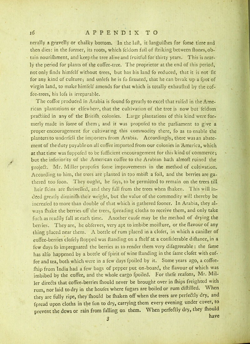 nerally a gravelly or chalky bottom. In the laft, it languifhes for fome time and then dies: in the former, its roots, which feldom fail of ftriking between ftones,ob- tain nourifhment, and keep the tree alive and fruitful for thirty years. This is near- ly the period for plants of the coffee-tree. The proprietor at the end of this period, not only finds himfelf without trees, but has his land fo reduced, that it is not fit for any kind of culture; and unlefs he is fo fituated, that he can break up a fpot of virgin land, to make himfelf amends for that which is totally exhaufted by the cof- fee-trees, his lofs is irreparable. The coffee produced in Arabia is found fo greatly to excel that railed in the Ame- rican plantations or elfewhere, that the cultivation of the tree is now but feidom pradtifed in any of the Britifh colonies. Large plantations of this kind were for- merly made in fome of them ; and it was propofed to the parliament to g:ve a proper encouragement for cultivating this commodity there, fo as to enable the planters to underfed the importers from Arabia. Accordingly, there was an abate- ment of the duty payable on all coffee imported from our colonies in America, which at that time was fuppofed to be fufficient encouragement for this kind of commerce; but the inferiority of the American coffee to the Arabian hath almoft ruined the project. Mr. Miller propofes fome improvements in the method of cultivation. According to him, the trees are planted in too moift a foil, and the berries are ga- thered too foon. They ought, he fays, to be permitted to remain on the trees till heir fkins are Oariveiled, and they fall from the trees when fhaken. This will in- deed greatly diminifh their weight, but the value of the commodity will thereby be increafed to more than double of that which is gathered fooner. In Arabia, they al- ways (hake the berries off the trees, fpreading cloths to receive them, and only take fuch as readily fall at each time. Another caufe may be the method of drying the berries. They are, he obferves, very apt to imbibe moifture, or the flavour of any thing placed near them. A bottle of rum placed in a clofet, in which a canifter of coffee-berries clofely flopped was (landing on a fhelf at a confiderable diftance, in a few days fo impregnated the berries as to render them very difagreeable : the fame has alfo happened by a bottle of fpirit of wine (landing in the fame clofet with cof- fee and tea, both which were in a few days fpoiled by it. Some years ago, a coffee- fbip from India had a few bags of pepper put on-board, the flavour of which was imbibed by the coffee, and the whole cargo fpoiled. For thefe reafons, Mr. Mil- ler diredts that coffee-berries fhould never be brought over in (hips freighted with rum, nor laid to dry in the houfes where fugars are boiled or rum diftilled. When they are fully ripe, they (hould be (haken off when the trees are perfectly dry, and fpread upon cloths in the fun to dry, carrying them every evening under cover, to prevent the dews or rain from falling on them. When perfectly dry, they (hould „ have