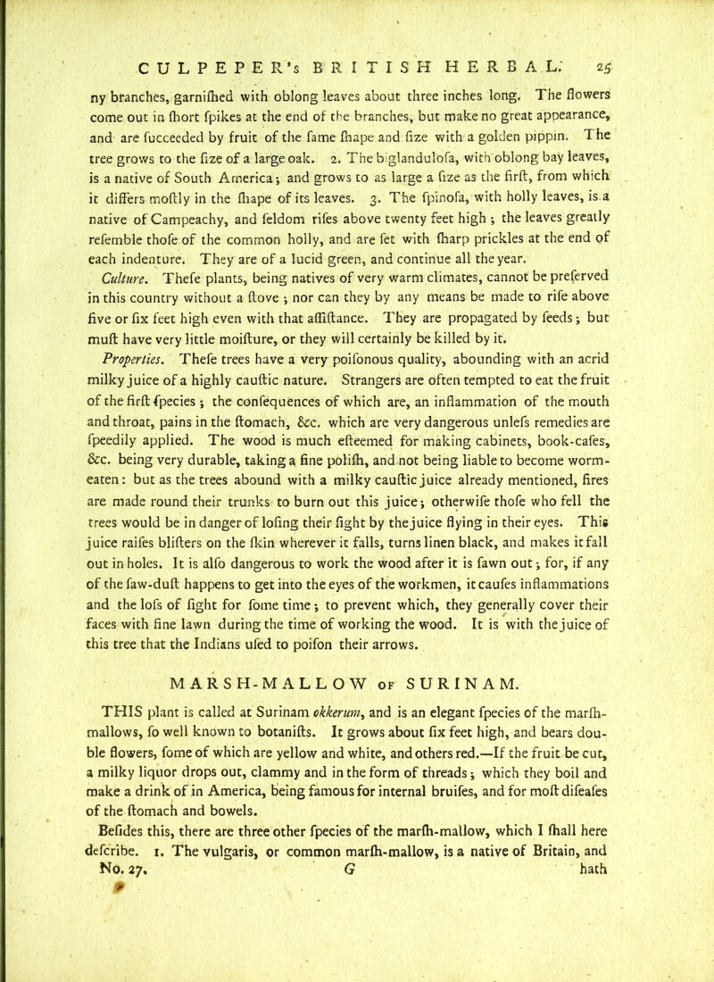 ny branches, garnifhed with oblong leaves about three inches long. The flowers come out in (hort fpikes at the end of the branches, but make no great appearance, and are fucceeded by fruit of the fame fbape and fize with a golden pippin. T he tree grows to the fize of a large oak. 2. The biglandulofa, with oblong bay leaves, is a native of South America*, and grows to as large a fize as the firft, from which it differs tnoftly in the fliape of its leaves. 3. The fpinofa, with holly leaves, is a native of Campeachy, and feldom rifes above twenty feet high *, the leaves greatly refemble thofe of the common holly, and are fet with {harp prickles at the end of each indenture. They are of a lucid green, and continue all the year. Culture. Thefe plants, being natives of very warm climates, cannot be preserved in this country without a ftove ; nor can they by any means be made to rife above five or fix feet high even with that afliftance. They are propagated by feeds; but muft have very little moifture, or they will certainly be killed by it. 'Properties. Thefe trees have a very poifonous quality, abounding with an acrid milky juice of a highly cauftic nature. Strangers are often tempted to eat the fruit of the firft fpecies ; the confequences of which are, an inflammation of the mouth and throat, pains in the ftomach, &c. which are very dangerous unlefs remedies are fpeedily applied. The wood is much efteemed for making cabinets, book-cafes, &c. being very durable, taking a fine polifh, and not being liable to become worm- eaten: but as the trees abound with a milky cauftic juice already mentioned, fires are made round their trunks to burn out this juice; otherwife thofe who fell the trees would be in danger of lofing their fight by thejuice flying in their eyes. This juice raifes blifters on the fkin wherever it falls, turns linen black, and makes itfall out in holes. It is alfo dangerous to work the wood after it is fawn out; for, if any of the faw-duft happens to get into the eyes of the workmen, it caufes inflammations and the lofs of fight for fome time; to prevent which, they generally cover their faces with fine lawn during the time of working the wood. It is with thejuice of this tree that the Indians ufed to poifon their arrows. MARSH-MALLOW of SURINAM. THIS plant is called at Surinam okkerum, and is an elegant fpecies of the marfh- mallows, fo well known to botanifts. It grows about fix feet high, and bears dou- ble flowers, fome of which are yellow and white, and others red.—If the fruit be cut, a milky liquor drops out, clammy and in the form of threads; which they boil and make a drink of in America, being famous for internal bruifes, and for moft difeafes of the ftomach and bowels. Befides this, there are three other fpecies of the marfh-mallow, which I Ihall here defcribe. 1. The vulgaris, or common marlh-mallow, is a native of Britain, and No. 27. G hath 9