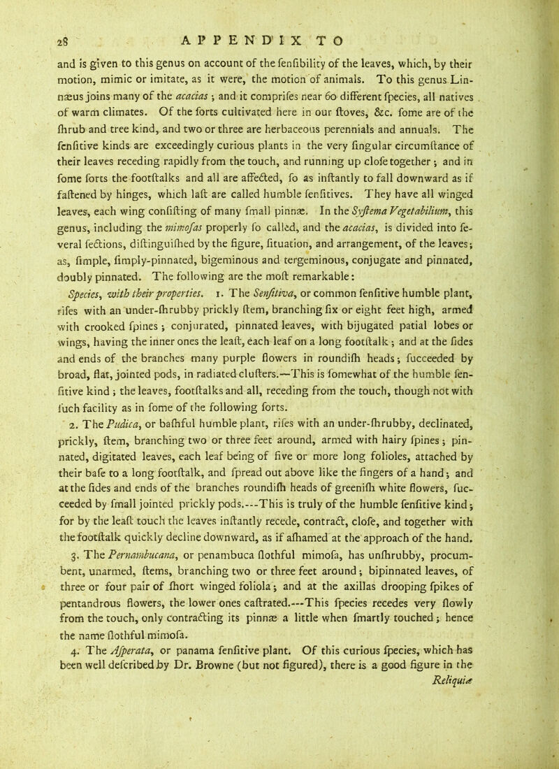 and is given to this genus on account of the fenfibility of the leaves, which, by their motion, mimic or imitate, as it were, the motion of animals. To this genus Lin- naeus joins many of the acacias ; and it comprifes near 60 different fpecies, all natives of warm climates. Of the forts cultivated here in our ftoves, &c. fome are of the fhrub and tree kind, and two or three are herbaceous perennials and annuals. The fenfitive kinds are exceedingly curious plants in the very fingular circumftance of their leaves receding rapidly from the touch, and running up clofe together ; and in fome forts the footftalks and all are affeded, fo as inftantly to fall downward as if fattened by hinges, which laft are called humble fenfitives. They have all winged leaves, each wing confifting of many fmall pinnae, In the Syftema Vegetabilium, this genus, including the mimojas properly fo called, and the acacias, is divided into fe- veral fedions, diftinguifhed by the figure, fituation, and arrangement, of the leaves; as, Ample, fimply-pinnated, bigeminous and tergeminous, conjugate and pinnated, doubly pinnated. The following are the molt remarkable: Species, with their properties, i. The Senfitiva, or common fenfitive humble plant, fifes with an under-fhrubby prickly ftem, branching fix or eight feet high, armed with crooked fpines ; conjurated, pinnated leaves, with bijugated patial lobes or wings, having the inner ones the leaft, each leaf on a long footitalk; and at the fides and ends of the branches many purple flowers in roundifh heads-, fucceeded by broad, flat, jointed pods, in radiated clufters.—This is fomewhat of the humble fen- fitive kind ; the leaves, footftalks and all, receding from the touch, though not with l'uch facility as in fome of the following forts. 2. The Pudica, or bafhful humble plant, rifes with an under-fhrubby, declinated, prickly, ftem, branching two or three feet around, armed with hairy fpines ; pin- nated, digitated leaves, each leaf being of five or more long folioles, attached by their bafe to a long footftalk, and fpread out above like the fingers of a hand; and at the fides and ends of the branches roundifh heads of greenifh white flowers, fuc- ceeded by fmall jointed prickly pods.---This is truly of the humble fenfitive kind; for by the leaft touch the leaves inftantly recede, contract, clofe, and together with the footftalk quickly decline downward, as if afhamed at the approach of the hand. 3. The Pernambucana, or penambuca flothful mimofa, has unflirubby, procum- bent, unarmed, fterns, branching two or three feet around ; bipinnated leaves, of three or four pair of fhort winged foliola ; and at the axillas drooping fpikes of pentandrous flowers, the lower ones caftrated.—This fpecies recedes very flowly from the touch, only contrafting its pinnae a little when fmartly touched ; hence the name flothful mimofa. 4. The AJperata, or panama fenfitive plant. Of this curious fpecies, which has been well delcribedby Dr. Browne (but not figured), there is a good figure in the Reliquiae