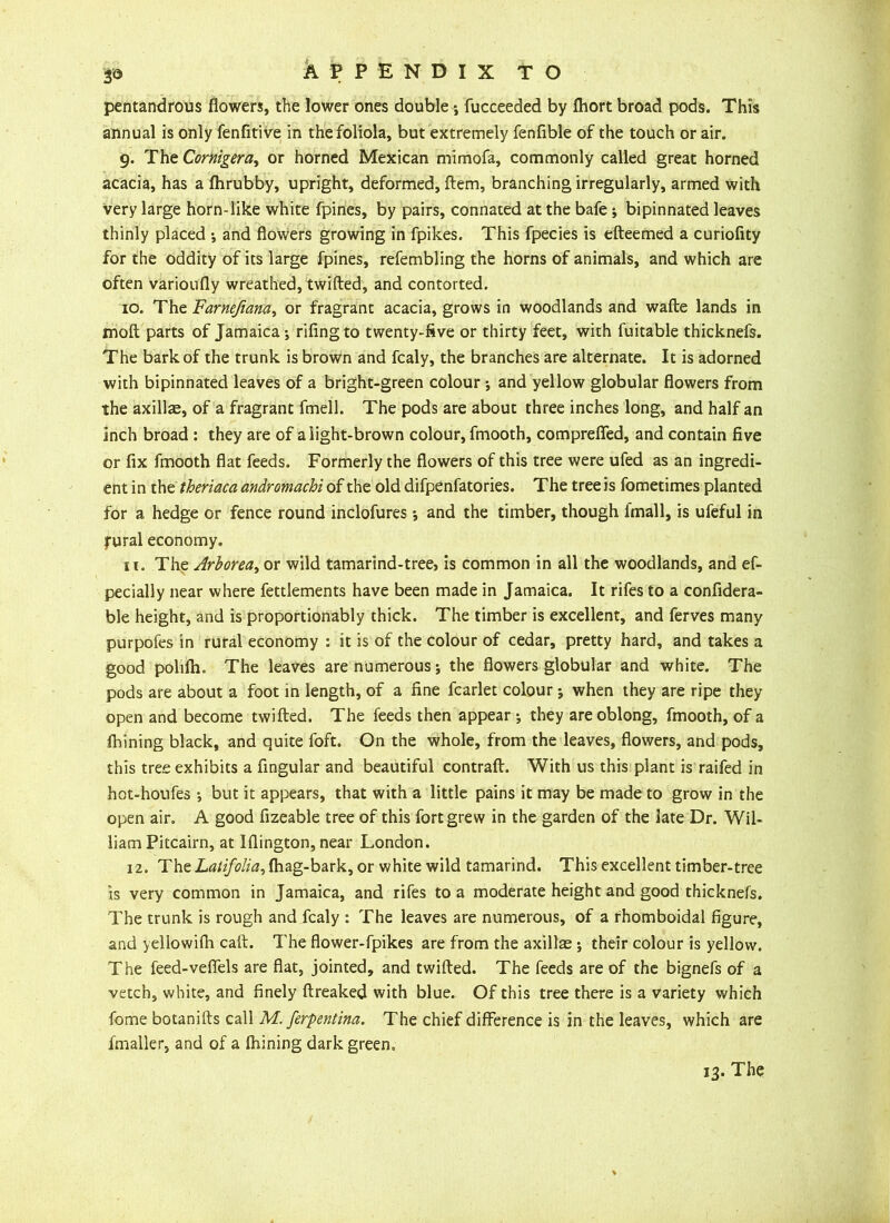pentandrous flowers, the lower ones double ; fucceeded by fhort broad pods. This annual is only fenfitive in thefoliola, but extremely fenfible of the touch or air. g. The Cornigera, or horned Mexican mimofa, commonly called great horned acacia, has a Ihrubby, upright, deformed, ftem, branching irregularly, armed with very large horn-like white fpines, by pairs, connated at the bafe ; bipinnated leaves thinly placed •, and flowers growing in fpikes. This fpecies is efteemed a curiofity for the oddity of its large fpines, refembling the horns of animals, and which are often varioufly wreathed, twilled, and contorted. 10. The Farnefiana, or fragrant acacia, grows in woodlands and walle lands in moil parts of Jamaica ; rifing to twenty-five or thirty feet, with fuitable thicknefs. The bark of the trunk is brown and fcaly, the branches are alternate. It is adorned with bipinnated leaves of a bright-green colour ; and yellow globular flowers from the axillae, of a fragrant fmell. The pods are about three inches long, and half an inch broad : they are of alight-brown colour, fmooth, comprefied, and contain five or fix fmooth flat feeds. Formerly the flowers of this tree were ufed as an ingredi- ent in thttheriaca andromachi of the old difpenfatories. The tree is fometimes planted for a hedge or fence round inclofures; and the timber, though fmall, is ufeful in fural economy. 11. The Arborea, or wild tamarind-tree, is common in all the woodlands, and ef- pecially near where fettlements have been made in Jamaica. It rifes to a confidera- ble height, and is proportionably thick. The timber is excellent, and ferves many purpofes in rural economy : it is of the colour of cedar, pretty hard, and takes a good polilh. The leaves are numerous; the flowers globular and white. The pods are about a foot in length, of a fine fcarlet colour; when they are ripe they open and become twilled. The feeds then appear ; they are oblong, fmooth, of a fhining black, and quite foft. On the whole, from the leaves, flowers, and pods, this tree exhibits a Angular and beautiful contrail. With us this plant is raifed in hot-houfes ; but it appears, that with a little pains it may be made to grow in the open air. A good fizeable tree of this fort grew in the garden of the late Dr. Wil- liam Pitcairn, at Illington, near London. 12. The Latifolia, lhag-bark, or white wild tamarind. This excellent timber-tree is very common in Jamaica, and rifes to a moderate height and good thicknefs. The trunk is rough and fcaly : The leaves are numerous, of a rhomboidal figure, and yellowifh call. The flower-fpikes are from the axillae ; their colour is yellow. The feed-veflels are flat, jointed, and twilled. The feeds are of the bignefs of a vetch, white, and finely llreaked with blue. Of this tree there is a variety which fome botanills call M. ferpentina. The chief difference is in the leaves, which are fmaller, and of a Ihining dark green.