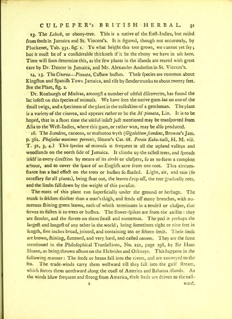 13. The Lebeck, or ebony-tree. This is a native of the Eaft-Indies, but raifed from feeds in Jamaica and St. Vincent’s. It is figured, though not accurately, by Pluckenet, Tab. 331. fig: 1. To what height this tree grows, we cannot yet fay •, but it muft be of a confiderable thicknefs if it be the ebony we have in ufe here. Time will foon determine this, as the few plants in the iflands are reared with great care by Dr. Dancer in Jamaica, and Mr. Alexander Anderfon in St. Vincent’s. 14, 15. The Cinerea—Pinnata, Calhew bullies. Thefe fpecies are common about Kingfton and SpanilhTown Jamaica, and rife by (lender trunks to about twenty feet. See the Plate, fig. 2. Dr. Roxburgh of Madras, amongfta number of ufeful difcoveries, has found the lac infedt on this fpecies of mimofa. We have feen the native gum-lac on one of the fmall twigs, and a fpecimen of the plant in the collection of a gentleman. The plant is a variety of the cinerea, and appears rather to be the M pinnata, Lin. It is to be hoped, that in a Ihort time the ufeful infeft juft mentioned may be tranfported from Alia to the Weft-Indies, where this gum, or rather wax, may be alfo produced. 16. The Scandens, cacoons, or mafootoo wyth (Gigalobium fcandens, Browne’s Jam. p. 362. Phajeolus maximus perennis, Sloane’s Cat. 68. Perein Kaku-valli, H. M. viiL T. 32, 3, 4.) This fpecies of mimofa is frequent in all the upland valleys and woodlands on the north fide of Jamaica. It climbs up the tailed: trees, and fpreads itfellf in every direction by means of its cirrhi or clafpers, fo as to form a complete arbour, and to cover the fpace of an Englilh acre from one root. This circum- fiance has a bad effect on the trees or bulhes fo lhaded. Light, air, and rain (fo necefiary for all plants), being Ihut out, the leaves drop off, the tree gradually rots, and the limbs fall down by the weight of this parafite. The roots of this plant run fuperficially under the ground or herbage. The trunk is feldom thicker than a man’s thigh, and fends off many branches, with nu- merous fhining green leaves, each of which terminates in a tendril or clafper, that ferves to fallen it to trees or bulhes. The flower-fpikes are from the axillae : they are llender, and the florets on them fmall and numerous. The pod is perhaps the largeft: and longeftof any other in the world ; being fometimes eight or nine feet in length, five inches broad, jointed, and containing ten or fifteen feeds. Thefe feeds are brown, Ihining, flattened, and very hard, and called cacoons. They are the fame mentioned in the Philofophical Tranfa&ions, No. 222, page 298, by Sir Hans Sloane, as being thrown alhore on the Hebrides and Orkneys. This happens in the following manner: The feeds or beans fall into the rivers, and are conveyed to the fea. The trade-winds carry them weftward till they fall into the gulf Itream, which forces them northward along the coall of America and Bahama iflands. As the winds blow frequent and ftrongfrom America, thefe feeds are driven to theeaft- 2 ward.
