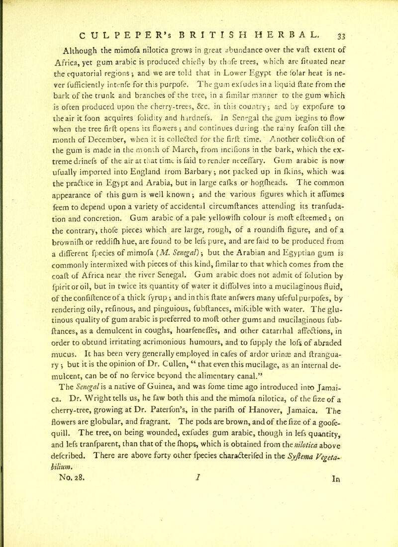 Although the mimofa nilotica grows in great abundance over the vafl extent of Africa, yet gum arabic is produced chiefly by thofe trees, which are fituated near the equatorial regions •, and we are told that in Lower Egypt the folar heat is ne- ver fufficientlv intenfe for this purpofe. The gum exfudes in a liquid Hate from the bark of the trunk and branches of the tree, in a fimilar manner to the gum which is often produced upon the cherry-trees, &c. in this country; and by expofure to the air it foon acquires foiidity and hardnefs. in Senegal the gum begins to flow when the tree firft opens its flowers and continues during the ra:ny feafon till the month of December, when it is colleded for the firft time. Another coliedion of the gum is made in the month of March, from incifions in the bark, which the ex- tremedrinefs of the air at that time is faid to render necefiary. Gum arabic is now ufually imported into England trom Barbary; not packed up in fkins, which was the practice in Egypt and Arabia, but in large cafks or hogfheads. The common appearance of this gum is well known; and the various figures which it aflumes feem to depend upon a variety of accidental circumftances attending its tranfuda- tion and concretion. Gum arabic of a pale ydlowifh colour is moft efteemed ; on the contrary, thofe pieces which are large, rough, of a roundifh figure, and of a brownilh or reddilh hue, are found to be lels pure, and are faid to be produced from a different fpecies of mimofa (M. Senegal); but the Arabian and Egyptian gum is commonly intermixed with pieces of this kind, fimilar to that which comes from the coaft of Africa near the river Senegal. Gum arabic does not admit of folution by fpiritoroil, but in twice its quantity of water it diffolves into a mucilaginous fluid, of the confiftence of a thick fyrup; and in this ftate anfwers many ufeful purpofes, by rendering oily, refinous, and pinguious, fubftances, mifcible with water. The glu- tinous quality of gum arabic is preferred to moft other gums and mucilaginous fub- ftances, as a demulcent in coughs, hoarfenefles, and other catarrhal affedions, in order to obtund irritating acrimonious humours, and to fupply the loft of abraded mucus. It has been very generally employed in cafes of ardor urinae and ftrangua- ry but it is the opinion of Dr. Cullen, “ that even this mucilage, as an internal de- mulcent, can be of no fervice beyond the alimentary canal.” The Senegal is a native of Guinea, and was fome time ago introduced into Jamai- ca. Dr. Wright tells us, he faw both this and the mimofa nilotica, of thefizeof a cherry-tree, growing at Dr. Paterfon’s, in the parifh of Hanover, Jamaica. The flowers are globular, and fragrant. The pods are brown, and of the fize of a goofe- quill. The tree, on being wounded, exfudes gum arabic, though in left quantity, and lefs tranfparent, than that of the ihops, which is obtained from thz nilotica above deferibed. There are above forty other fpecies charaderifed in the Syjlema Vegeta- bilium.